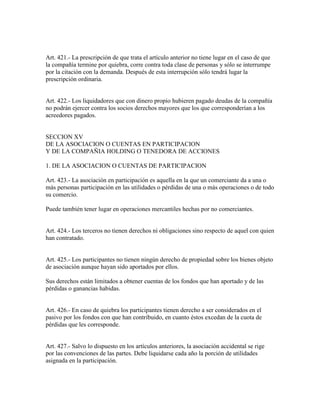 Art. 421.- La prescripción de que trata el artículo anterior no tiene lugar en el caso de que
la compañía termine por quiebra, corre contra toda clase de personas y sólo se interrumpe
por la citación con la demanda. Después de esta interrupción sólo tendrá lugar la
prescripción ordinaria.
Art. 422.- Los liquidadores que con dinero propio hubieren pagado deudas de la compañía
no podrán ejercer contra los socios derechos mayores que los que corresponderían a los
acreedores pagados.
SECCION XV
DE LA ASOCIACION O CUENTAS EN PARTICIPACION
Y DE LA COMPAÑIA HOLDING O TENEDORA DE ACCIONES
1. DE LA ASOCIACION O CUENTAS DE PARTICIPACION
Art. 423.- La asociación en participación es aquella en la que un comerciante da a una o
más personas participación en las utilidades o pérdidas de una o más operaciones o de todo
su comercio.
Puede también tener lugar en operaciones mercantiles hechas por no comerciantes.
Art. 424.- Los terceros no tienen derechos ni obligaciones sino respecto de aquel con quien
han contratado.
Art. 425.- Los participantes no tienen ningún derecho de propiedad sobre los bienes objeto
de asociación aunque hayan sido aportados por ellos.
Sus derechos están limitados a obtener cuentas de los fondos que han aportado y de las
pérdidas o ganancias habidas.
Art. 426.- En caso de quiebra los participantes tienen derecho a ser considerados en el
pasivo por los fondos con que han contribuido, en cuanto éstos excedan de la cuota de
pérdidas que les corresponde.
Art. 427.- Salvo lo dispuesto en los artículos anteriores, la asociación accidental se rige
por las convenciones de las partes. Debe liquidarse cada año la porción de utilidades
asignada en la participación.
 