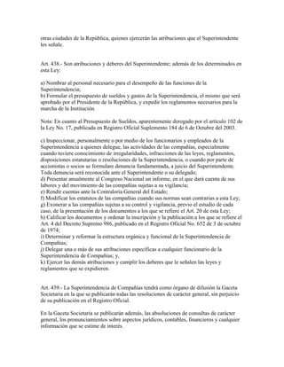 otras ciudades de la República, quienes ejercerán las atribuciones que el Superintendente
les señale.
Art. 438.- Son atribuciones y deberes del Superintendente; además de los determinados en
esta Ley:
a) Nombrar al personal necesario para el desempeño de las funciones de la
Superintendencia;
b) Formular el presupuesto de sueldos y gastos de la Superintendencia, el mismo que será
aprobado por el Presidente de la República, y expedir los reglamentos necesarios para la
marcha de la Institución.
Nota: En cuanto al Presupuesto de Sueldos, aparentemente derogado por el artículo 102 de
la Ley No. 17, publicada en Registro Oficial Suplemento 184 de 6 de Octubre del 2003.
c) Inspeccionar, personalmente o por medio de los funcionarios y empleados de la
Superintendencia a quienes delegue, las actividades de las compañías, especialmente
cuando tuviere conocimiento de irregularidades, infracciones de las leyes, reglamentos,
disposiciones estatutarias o resoluciones de la Superintendencia, o cuando por parte de
accionistas o socios se formulare denuncia fundamentada, a juicio del Superintendente.
Toda denuncia será reconocida ante el Superintendente o su delegado;
d) Presentar anualmente al Congreso Nacional un informe, en el que dará cuenta de sus
labores y del movimiento de las compañías sujetas a su vigilancia;
e) Rendir cuentas ante la Contraloría General del Estado;
f) Modificar los estatutos de las compañías cuando sus normas sean contrarias a esta Ley;
g) Exonerar a las compañías sujetas a su control y vigilancia, previo el estudio de cada
caso, de la presentación de los documentos a los que se refiere el Art. 20 de esta Ley;
h) Calificar los documentos y ordenar la inscripción y la publicación a los que se refiere el
Art. 4 del Decreto Supremo 986, publicado en el Registro Oficial No. 652 de 3 de octubre
de 1974;
i) Determinar y reformar la estructura orgánica y funcional de la Superintendencia de
Compañías;
j) Delegar una o más de sus atribuciones específicas a cualquier funcionario de la
Superintendencia de Compañías; y,
k) Ejercer las demás atribuciones y cumplir los deberes que le señalen las leyes y
reglamentos que se expidieren.
Art. 439.- La Superintendencia de Compañías tendrá como órgano de difusión la Gaceta
Societaria en la que se publicarán todas las resoluciones de carácter general, sin perjuicio
de su publicación en el Registro Oficial.
En la Gaceta Societaria se publicarán además, las absoluciones de consultas de carácter
general, los pronunciamientos sobre aspectos jurídicos, contables, financieros y cualquier
información que se estime de interés.
 
