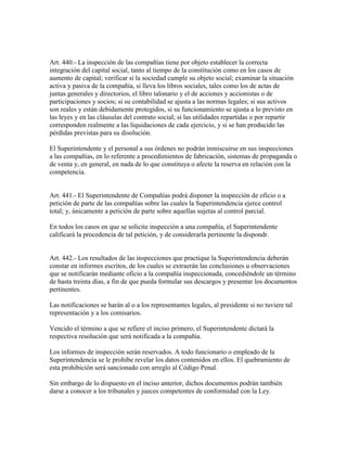 Art. 440.- La inspección de las compañías tiene por objeto establecer la correcta
integración del capital social, tanto al tiempo de la constitución como en los casos de
aumento de capital; verificar si la sociedad cumple su objeto social; examinar la situación
activa y pasiva de la compañía, si lleva los libros sociales, tales como los de actas de
juntas generales y directorios, el libro talonario y el de acciones y accionistas o de
participaciones y socios; si su contabilidad se ajusta a las normas legales; si sus activos
son reales y están debidamente protegidos, si su funcionamiento se ajusta a lo previsto en
las leyes y en las cláusulas del contrato social; si las utilidades repartidas o por repartir
corresponden realmente a las liquidaciones de cada ejercicio, y si se han producido las
pérdidas previstas para su disolución.
El Superintendente y el personal a sus órdenes no podrán inmiscuirse en sus inspecciones
a las compañías, en lo referente a procedimientos de fabricación, sistemas de propaganda o
de venta y, en general, en nada de lo que constituya o afecte la reserva en relación con la
competencia.
Art. 441.- El Superintendente de Compañías podrá disponer la inspección de oficio o a
petición de parte de las compañías sobre las cuales la Superintendencia ejerce control
total; y, únicamente a petición de parte sobre aquellas sujetas al control parcial.
En todos los casos en que se solicite inspección a una compañía, el Superintendente
calificará la procedencia de tal petición, y de considerarla pertinente la dispondr.
Art. 442.- Los resultados de las inspecciones que practique la Superintendencia deberán
constar en informes escritos, de los cuales se extraerán las conclusiones u observaciones
que se notificarán mediante oficio a la compañía inspeccionada, concediéndole un término
de hasta treinta días, a fin de que pueda formular sus descargos y presentar los documentos
pertinentes.
Las notificaciones se harán al o a los representantes legales, al presidente si no tuviere tal
representación y a los comisarios.
Vencido el término a que se refiere el inciso primero, el Superintendente dictará la
respectiva resolución que será notificada a la compañía.
Los informes de inspección serán reservados. A todo funcionario o empleado de la
Superintendencia se le prohíbe revelar los datos contenidos en ellos. El quebramiento de
esta prohibición será sancionado con arreglo al Código Penal.
Sin embargo de lo dispuesto en el inciso anterior, dichos documentos podrán también
darse a conocer a los tribunales y jueces competentes de conformidad con la Ley.
 