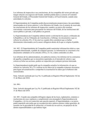 Los informes de inspección o sus conclusiones, de las compañías del sector privado que
tengan relación con negocios del Estado, también podrán darse a conocer al Contralor
General del Estado, al Procurador General del Estado y al Fiscal General, cuando estas
autoridades lo soliciten.
El Superintendente de Compañías podrá discrecionalmente proporcionar a las autoridades
mencionadas en el inciso anterior y a los Ministros de Estado, con el carácter de reservado,
las conclusiones de los informes de inspección, cuando a su juicio ello resultare
conveniente o necesario para precautelar los intereses del Estado, de las instituciones del
sector público o privado, o del público en general.
La Superintendencia de Compañías deberá remitir a solicitud de los jueces y tribunales de
la República y de los Tribunales de Conciliación y Arbitraje, los documentos a que se
refieren los artículos 20 y 23 de esta Ley cuando ellos consideren que se hallan
directamente relacionados con la causa o diligencia dentro de la que se origina el pedido.
Art. 443.- El Superintendente de Compañías podrá suministrar información relativa a una
compañía determinada, a pedido de cualquier persona. La información se concretará a los
documentos señalados en los artículos 20.b) y 23. b), o datos contenidos en ellos.
Los informes de los administradores, de auditoría externa y los informes de los comisarios
de aquellas compañías que se encuentren registradas en el mercado de valores o que
coticen en bolsa sus acciones, podrán ser requeridos por cualquier persona interesada.
La Superintendencia podrá pedir que la compañía actualice la información a la que se
refieren los Artículos 20 y 23 o realizar en los libros de la compañía exámenes necesarios
para lograr tal actualización o comprobar la exactitud de los datos que le hubieren sido
suministrados.
Nota: Artículo sustituido por Ley No. 0, publicada en Registro Oficial Suplemento 162 de
31 de Marzo del 2010.
Art. 444.-
Nota: Artículo derogado por Ley No. 0, publicada en Registro Oficial Suplemento 162 de
31 de Marzo del 2010.
Art. 445.- Cuando una compañía infringiere alguna de las leyes, reglamentos, estatutos o
resoluciones de cuya vigilancia y cumplimiento esta encargada la Superintendencia de
Compañías, y la Ley no contuviere una sanción especial, el Superintendente, a su juicio,
podrá imponerle una multa que no excederá de doce salarios mínimo vitales generales, de
acuerdo con la gravedad de la infracción y el monto de sus activos, sin perjuicio de las
demás responsabilidades a que hubiere lugar.
 