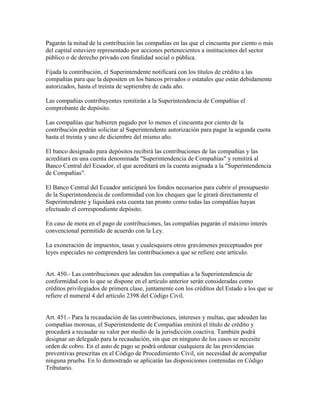 Pagarán la mitad de la contribución las compañías en las que el cincuenta por ciento o más
del capital estuviere representado por acciones pertenecientes a instituciones del sector
público o de derecho privado con finalidad social o pública.
Fijada la contribución, el Superintendente notificará con los títulos de crédito a las
compañías para que la depositen en los bancos privados o estatales que están debidamente
autorizados, hasta el treinta de septiembre de cada año.
Las compañías contribuyentes remitirán a la Superintendencia de Compañías el
comprobante de depósito.
Las compañías que hubieren pagado por lo menos el cincuenta por ciento de la
contribución podrán solicitar al Superintendente autorización para pagar la segunda cuota
hasta el treinta y uno de diciembre del mismo año.
El banco designado para depósitos recibirá las contribuciones de las compañías y las
acreditará en una cuenta denominada "Superintendencia de Compañías" y remitirá al
Banco Central del Ecuador, el que acreditará en la cuenta asignada a la "Superintendencia
de Compañías".
El Banco Central del Ecuador anticipará los fondos necesarios para cubrir el presupuesto
de la Superintendencia de conformidad con los cheques que le girará directamente el
Superintendente y liquidará esta cuenta tan pronto como todas las compañías hayan
efectuado el correspondiente depósito.
En caso de mora en el pago de contribuciones, las compañías pagarán el máximo interés
convencional permitido de acuerdo con la Ley.
La exoneración de impuestos, tasas y cualesquiera otros gravámenes preceptuados por
leyes especiales no comprenderá las contribuciones a que se refiere este artículo.
Art. 450.- Las contribuciones que adeuden las compañías a la Superintendencia de
conformidad con lo que se dispone en el artículo anterior serán consideradas como
créditos privilegiados de primera clase, juntamente con los créditos del Estado a los que se
refiere el numeral 4 del artículo 2398 del Código Civil.
Art. 451.- Para la recaudación de las contribuciones, intereses y multas, que adeuden las
compañías morosas, el Superintendente de Compañías emitirá el título de crédito y
procederá a recaudar su valor por medio de la jurisdicción coactiva. También podrá
designar un delegado para la recaudación, sin que en ninguno de los casos se necesite
orden de cobro. En el auto de pago se podrá ordenar cualquiera de las providencias
preventivas prescritas en el Código de Procedimiento Civil, sin necesidad de acompañar
ninguna prueba. En lo demostrado se aplicarán las disposiciones contenidas en Código
Tributario.
 