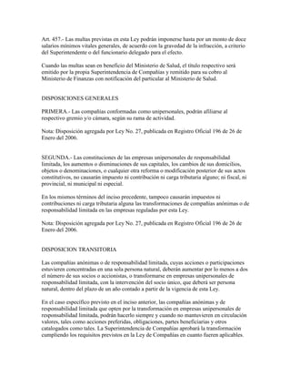 Art. 457.- Las multas previstas en esta Ley podrán imponerse hasta por un monto de doce
salarios mínimos vitales generales, de acuerdo con la gravedad de la infracción, a criterio
del Superintendente o del funcionario delegado para el efecto.
Cuando las multas sean en beneficio del Ministerio de Salud, el título respectivo será
emitido por la propia Superintendencia de Compañías y remitido para su cobro al
Ministerio de Finanzas con notificación del particular al Ministerio de Salud.
DISPOSICIONES GENERALES
PRIMERA.- Las compañías conformadas como unipersonales, podrán afiliarse al
respectivo gremio y/o cámara, según su rama de actividad.
Nota: Disposición agregada por Ley No. 27, publicada en Registro Oficial 196 de 26 de
Enero del 2006.
SEGUNDA.- Las constituciones de las empresas unipersonales de responsabilidad
limitada, los aumentos o disminuciones de sus capitales, los cambios de sus domicilios,
objetos o denominaciones, o cualquier otra reforma o modificación posterior de sus actos
constitutivos, no causarán impuesto ni contribución ni carga tributaria alguno; ni fiscal, ni
provincial, ni municipal ni especial.
En los mismos términos del inciso precedente, tampoco causarán impuestos ni
contribuciones ni carga tributaria alguna las transformaciones de compañías anónimas o de
responsabilidad limitada en las empresas reguladas por esta Ley.
Nota: Disposición agregada por Ley No. 27, publicada en Registro Oficial 196 de 26 de
Enero del 2006.
DISPOSICION TRANSITORIA
Las compañías anónimas o de responsabilidad limitada, cuyas acciones o participaciones
estuvieren concentradas en una sola persona natural, deberán aumentar por lo menos a dos
el número de sus socios o accionistas, o transformarse en empresas unipersonales de
responsabilidad limitada, con la intervención del socio único, que deberá ser persona
natural, dentro del plazo de un año contado a partir de la vigencia de esta Ley.
En el caso específico previsto en el inciso anterior, las compañías anónimas y de
responsabilidad limitada que opten por la transformación en empresas unipersonales de
responsabilidad limitada, podrán hacerlo siempre y cuando no mantuvieren en circulación
valores, tales como acciones preferidas, obligaciones, partes beneficiarias y otros
catalogados como tales. La Superintendencia de Compañías aprobará la transformación
cumpliendo los requisitos previstos en la Ley de Compañías en cuanto fueren aplicables.
 