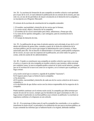 Art. 38.- La escritura de formación de una compañía en nombre colectivo será aprobada
por el juez de lo civil, el cual ordenará la publicación de un extracto de la misma, por una
sola vez, en uno de los periódicos de mayor circulación en el domicilio de la compañía y
su inscripción en el Registro Mercantil.
El extracto de la escritura de constitución de la compañía contendrá:
1. El nombre, nacionalidad y domicilio de los socios que lo forman;
2. La razón social, objeto y domicilio de la compañía;
3. El nombre de los socios autorizados para obrar, administrar y firmar por ella;
4. La suma de los aportes entregados, o por entregarse, para la constitución de la
compañía; y,
5. El tiempo de duración de ésta.
Art. 39.- La publicación de que trata el artículo anterior será solicitada al juez de lo civil
dentro del término de quince días, contados a partir de la fecha de celebración de la
escritura pública, por los socios que tengan la administración o por el notario, si fuere
autorizado para ello. De no hacerlo el administrador o el notario, podrá pedirla cualquiera
de los socios, en cuyo caso las expensas de la publicación, así como todos los gastos y
costas, serán de cuenta de los administradores.
Art. 40.- Cuando se constituyere una compañía en nombre colectivo que tome a su cargo
el activo y el pasivo de otra compañía en nombre colectivo que termine o deba terminar
por cualquier causa, la nueva compañía podría conservar la razón social anterior, siempre
que en la escritura de la nueva así como en su registro y en el extracto que se publique, se
haga constar:
a) La razón social que se conserve, seguida de la palabra "sucesores";
b) El negocio para el que se forma la nueva compañía;
c) Su domicilio;
d) El nombre, nacionalidad y domicilio de cada uno de los socios colectivos de la nueva
compañía; y,
e) La declaración de que dichos socios son los únicos responsables de los negocios de la
compañía.
Podrá también continuar con la misma razón social, la compañía que deba terminar por
muerte de uno de los socios, siempre que los herederos de aquel consientan en ello y se
haga constar el particular en escritura pública cuyo extracto se publicará. La escritura se
registrarse conforme a lo dispuesto en este artículo.
Art. 41.- Si se prorroga el plazo para el cual la compañía fue constituida, o si se cambia o
transforma la razón social, se procederá a la celebración de una nueva escritura pública, en
la que constarán las reformas que se hubieren hecho a la original, debiendo también
 