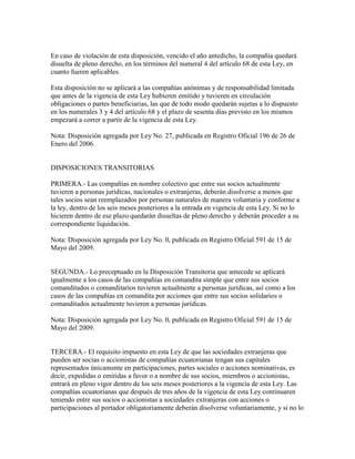 En caso de violación de esta disposición, vencido el año antedicho, la compañía quedará
disuelta de pleno derecho, en los términos del numeral 4 del artículo 68 de esta Ley, en
cuanto fueren aplicables.
Esta disposición no se aplicará a las compañías anónimas y de responsabilidad limitada
que antes de la vigencia de esta Ley hubieren emitido y tuvieren en circulación
obligaciones o partes beneficiarias, las que de todo modo quedarán sujetas a lo dispuesto
en los numerales 3 y 4 del artículo 68 y el plazo de sesenta días previsto en los mismos
empezará a correr a partir de la vigencia de esta Ley.
Nota: Disposición agregada por Ley No. 27, publicada en Registro Oficial 196 de 26 de
Enero del 2006.
DISPOSICIONES TRANSITORIAS
PRIMERA.- Las compañías en nombre colectivo que entre sus socios actualmente
tuvieren a personas jurídicas, nacionales o extranjeras, deberán disolverse a menos que
tales socios sean reemplazados por personas naturales de manera voluntaria y conforme a
la ley, dentro de los seis meses posteriores a la entrada en vigencia de esta Ley. Si no lo
hicieren dentro de ese plazo quedarán disueltas de pleno derecho y deberán proceder a su
correspondiente liquidación.
Nota: Disposición agregada por Ley No. 0, publicada en Registro Oficial 591 de 15 de
Mayo del 2009.
SEGUNDA.- Lo preceptuado en la Disposición Transitoria que antecede se aplicará
igualmente a los casos de las compañías en comandita simple que entre sus socios
comanditados o comanditarios tuvieren actualmente a personas jurídicas, así como a los
casos de las compañías en comandita por acciones que entre sus socios solidarios o
comanditados actualmente tuvieren a personas jurídicas.
Nota: Disposición agregada por Ley No. 0, publicada en Registro Oficial 591 de 15 de
Mayo del 2009.
TERCERA.- El requisito impuesto en esta Ley de que las sociedades extranjeras que
pueden ser socias o accionistas de compañías ecuatorianas tengan sus capitales
representados únicamente en participaciones, partes sociales o acciones nominativas, es
decir, expedidas o emitidas a favor o a nombre de sus socios, miembros o accionistas,
entrará en pleno vigor dentro de los seis meses posteriores a la vigencia de esta Ley. Las
compañías ecuatorianas que después de tres años de la vigencia de esta Ley continuaren
teniendo entre sus socios o accionistas a sociedades extranjeras con acciones o
participaciones al portador obligatoriamente deberán disolverse voluntariamente, y si no lo
 