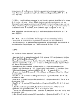 hicieren dentro de los doce meses siguientes, quedarán disueltas de pleno derecho.
Nota: Disposición agregada por Ley No. 0, publicada en Registro Oficial 591 de 15 de
Mayo del 2009.
CUARTA.- Las obligaciones impuestas en esta Ley para que sean cumplidas en los meses
de diciembre y de enero y febrero del año siguiente, deberán cumplirse, por esta vez,
dentro de los cuatro, cinco y seis meses del calendario posteriores al mes en que esta Ley
hubiere entrado en vigencia, respectivamente, sin perjuicio de que vuelvan a cumplirse en
los próximos meses de diciembre, enero y febrero, según lo dispuesto en esta Ley.
Nota: Disposición agregada por Ley No. 0, publicada en Registro Oficial 591 de 15 de
Mayo del 2009.
Art. FINAL.- Esta codificación fue elaborada por la Comisión de Legislación y
Codificación, de acuerdo con lo dispuesto en el numeral 2 del artículo 139 de la
Constitución Política de la República y cumplidos los presupuestos del artículo 160 de la
misma Constitución, publíquese esta Codificación en el Registro Oficial.
NOTAS
Han servido de fuentes para esta Codificación:
1. Codificación de la Ley de Compañías de 28 de junio de 1977, publicada en el Registro
Oficial No. 389 de 28 de julio de 1977.
2. Fe de Erratas, publicada en el Registro Oficial No. 428 de 22 de septiembre de 1977.
3. Decreto Supremo No. 3135-A, de 4 de enero de 1979, publicado en el Registro Oficial
No. 761 de 29 de enero de 1979.
4. Fe de Erratas, publicada en el Registro Oficial No. 770 de 9 de febrero de 1979.
5. Ley 122, de 16 de marzo de 1983, Ley de Regulación Económica y Control del Gasto
Público, publicada en el Registro Oficial No. 453 de 17 de marzo de 1983.
6. Decreto Ley 25, de 29 de mayo de 1986, publicado en el Registro Oficial No. 450 de 4
de junio de 1986.
7. Ley 57, de 2 de diciembre de 1986, publicada en el Registro Oficial No. 577 de 3 de
diciembre de 1986.
8. Ley 58, de 19 de diciembre de 1986, publicada en el Registro Oficial No. 594 de 30 de
diciembre de 1986.
9. Ley 31, de 7 de junio de 1989, publicada en el Registro Oficial No. 222 de 29 de junio
de 1989.
10. Ley 31, de 26 de mayo de 1993, Ley de Mercado de Valores, publicada en el
Suplemento al Registro Oficial No. 199 de 28 de mayo de 1993.
11. Ley 51, de 29 de diciembre de 1993, publicada en el Registro Oficial No. 349 de 31 de
diciembre de 1993.
12. Ley 46, de 2 de diciembre de 1997, publicada en el Registro Oficial No. 219 de 19 de
 