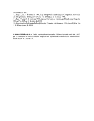diciembre de 1997.
13. Ley 53, de 21 de enero de 1998, Ley Interpretativa de la Ley de Compañías, publicada
en el Suplemento del Registro Oficial No. 242 de 23 de enero de 1998.
14. Ley 107, de 30 de junio de 1998, Ley de Mercado de Valores, publicada en el Registro
Oficial No. 367 de 23 de julio de 1998.
15. Constitución Política de la República del Ecuador, publicada en el Registro Oficial No.
1 de 11 de agosto de 1998.
© 1988 - 2009 Lexis S.A. Todos los derechos reservados. Sitio optimizado para 800 x 600
px. El contenido de este documento no puede ser reproducido, transmitido o difundido sin
autorización de LEXIS S.A.
 