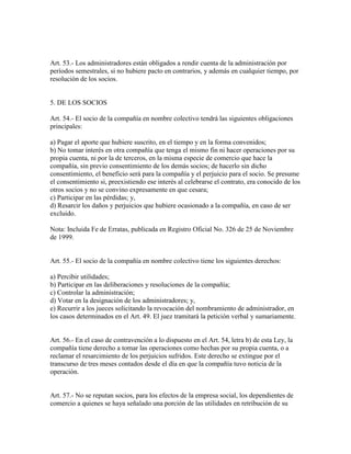 Art. 53.- Los administradores están obligados a rendir cuenta de la administración por
períodos semestrales, si no hubiere pacto en contrarios, y además en cualquier tiempo, por
resolución de los socios.
5. DE LOS SOCIOS
Art. 54.- El socio de la compañía en nombre colectivo tendrá las siguientes obligaciones
principales:
a) Pagar el aporte que hubiere suscrito, en el tiempo y en la forma convenidos;
b) No tomar interés en otra compañía que tenga el mismo fin ni hacer operaciones por su
propia cuenta, ni por la de terceros, en la misma especie de comercio que hace la
compañía, sin previo consentimiento de los demás socios; de hacerlo sin dicho
consentimiento, el beneficio será para la compañía y el perjuicio para el socio. Se presume
el consentimiento si, preexistiendo ese interés al celebrarse el contrato, era conocido de los
otros socios y no se convino expresamente en que cesara;
c) Participar en las pérdidas; y,
d) Resarcir los daños y perjuicios que hubiere ocasionado a la compañía, en caso de ser
excluido.
Nota: Incluida Fe de Erratas, publicada en Registro Oficial No. 326 de 25 de Noviembre
de 1999.
Art. 55.- El socio de la compañía en nombre colectivo tiene los siguientes derechos:
a) Percibir utilidades;
b) Participar en las deliberaciones y resoluciones de la compañía;
c) Controlar la administración;
d) Votar en la designación de los administradores; y,
e) Recurrir a los jueces solicitando la revocación del nombramiento de administrador, en
los casos determinados en el Art. 49. El juez tramitará la petición verbal y sumariamente.
Art. 56.- En el caso de contravención a lo dispuesto en el Art. 54, letra b) de esta Ley, la
compañía tiene derecho a tomar las operaciones como hechas por su propia cuenta, o a
reclamar el resarcimiento de los perjuicios sufridos. Este derecho se extingue por el
transcurso de tres meses contados desde el día en que la compañía tuvo noticia de la
operación.
Art. 57.- No se reputan socios, para los efectos de la empresa social, los dependientes de
comercio a quienes se haya señalado una porción de las utilidades en retribución de su
 