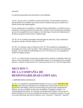 oposición.
La oposición presentada fuera de término no será admitida.
Art. 88.- El juez, una vez recibido el escrito de oposición, correrá traslado al gerente o
administrador de la compañía cuya razón social se cambiare, para que lo conteste en el
término de dos días improrrogables.
Con la contestación o en rebeldía, y si hubieren hechos justificables, se recibirá la causa a
prueba por el término perentorio de cuatro días, vencido el cual se pronunciará resolución,
que no será susceptible de recurso alguno y solo dará lugar a la acción de indemnización
de daños y perjuicios contra el juez, si hubiere lugar.
Art. 89.- Si no se hubiere presentado solicitud alguna de oposición, el juez ordenará la
inscripción vencido el término fijado en el Art. 87.
Art. 90.- Los términos a que se refieren los Arts. 87 y 88 no podrán ser suspendidos ni
prorrogados por el juez ni por las partes. Todo incidentes que se provocare será rechazado
de plano, con una multa de conformidad con el Art. 457 de esta Ley y no suspenderá el
término de ninguna manera.
Art. 91.- La contravención a lo prescrito en alguno de los artículos ya indicados, hará a los
nuevos socios responsables civil y solidariamente respecto a los acreedores de la sociedad
anterior y, además, les hará incurrir en la sanción prevista en el Art. 364 del Código Penal.
SECCION V
DE LA COMPAÑIA DE
RESPONSABILIDAD LIMITADA
1. DISPOSICIONES GENERALES
Art. 92.- La compañía de responsabilidad limitada es la que se contrae entre dos o más
personas, que solamente responden por las obligaciones sociales hasta el monto de sus
aportaciones individuales y hacen el comercio bajo una razón social o denominación
objetiva, a la que se añadirá, en todo caso, las palabras "Compañía Limitada" o su
correspondiente abreviatura. Si se utilizare una denominación objetiva será una que no
pueda confundirse con la de una compañía preexistente. Los términos comunes y los que
sirven para determinar una clase de empresa, como "comercial", "industrial", "agrícola",
 
