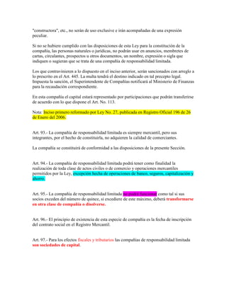 "constructora", etc., no serán de uso exclusive e irán acompañadas de una expresión
peculiar.
Si no se hubiere cumplido con las disposiciones de esta Ley para la constitución de la
compañía, las personas naturales o jurídicas, no podrán usar en anuncios, membretes de
cartas, circulantes, prospectos u otros documentos, un nombre, expresión o sigla que
indiquen o sugieran que se trata de una compañía de responsabilidad limitada.
Los que contravinieren a lo dispuesto en el inciso anterior, serán sancionados con arreglo a
lo prescrito en el Art. 445. La multa tendrá el destino indicado en tal precepto legal.
Impuesta la sanción, el Superintendente de Compañías notificará al Ministerio de Finanzas
para la recaudación correspondiente.
En esta compañía el capital estará representado por participaciones que podrán transferirse
de acuerdo con lo que dispone el Art. No. 113.
Nota: Inciso primero reformado por Ley No. 27, publicada en Registro Oficial 196 de 26
de Enero del 2006.
Art. 93.- La compañía de responsabilidad limitada es siempre mercantil, pero sus
integrantes, por el hecho de constituirla, no adquieren la calidad de comerciantes.
La compañía se constituirá de conformidad a las disposiciones de la presente Sección.
Art. 94.- La compañía de responsabilidad limitada podrá tener como finalidad la
realización de toda clase de actos civiles o de comercio y operaciones mercantiles
permitidos por la Ley, excepción hecha de operaciones de banco, seguros, capitalización y
ahorro.
Art. 95.- La compañía de responsabilidad limitada no podrá funcionar como tal si sus
socios exceden del número de quince, si excediere de este máximo, deberá transformarse
en otra clase de compañía o disolverse.
Art. 96.- El principio de existencia de esta especie de compañía es la fecha de inscripción
del contrato social en el Registro Mercantil.
Art. 97.- Para los efectos fiscales y tributarios las compañías de responsabilidad limitada
son sociedades de capital.
 