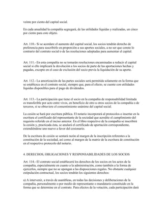 veinte por ciento del capital social.
En cada anualidad la compañía segregará, de las utilidades líquidas y realizadas, un cinco
por ciento para este objeto.
Art. 110.- Si se acordare el aumento del capital social, los socios tendrán derecho de
preferencia para suscribirlo en proporción a sus aportes sociales, a no ser que conste lo
contrario del contrato social o de las resoluciones adoptadas para aumentar el capital.
Art. 111.- En esta compañía no se tomarán resoluciones encaminadas a reducir el capital
social si ello implicará la devolución a los socios de parte de las aportaciones hechas y
pagadas, excepto en el caso de exclusión del socio previa la liquidación de su aporte.
Art. 112.- La amortización de las partes sociales será permitida solamente en la forma que
se establezca en el contrato social, siempre que, para el efecto, se cuente con utilidades
líquidas disponibles para el pago de dividendos.
Art. 113.- La participación que tiene el socio en la compañía de responsabilidad limitada
es transferible por acto entre vivos, en beneficio de otro u otros socios de la compañía o de
terceros, si se obtuviere el consentimiento unánime del capital social.
La cesión se hará por escritura pública. El notario incorporará al protocolos o insertar en la
escritura el certificado del representante de la sociedad que acredite el cumplimiento del
requisito referido en el inciso anterior. En el libro respectivo de la compañía se inscribirá
la cesión y, practicada ésta, se anulará el certificado de aportación correspondiente,
extendiéndose uno nuevo a favor del cesionario.
De la escritura de cesión se sentará razón al margen de la inscripción referentes a la
constitución de la sociedad, así como al margen de la matriz de la escritura de constitución
en el respectivo protocolo del notario.
4. DERECHOS, OBLIGACIONES Y RESPONSABILIDADES DE LOS SOCIOS
Art. 114.- El contrato social establecerá los derechos de los socios en los actos de la
compañía, especialmente en cuanto a la administración, como también a la forma de
ejercerlos, siempre que no se opongan a las disposiciones regales. No obstante cualquier
estipulación contractual, los socios tendrán los siguientes derechos:
a) A intervenir, a través de asambleas, en todas las decisiones y deliberaciones de la
compañía, personalmente o por medio de representante o mandatario constituido en la
forma que se determine en el contrato. Para efectos de la votación, cada participación dará
 
