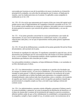 convocadas por la prensa en uno de los periódicos de mayor circulación en el domicilio
principal de la compañía, con ocho días de anticipación, por lo menos, al fijado para la
reunión, o por los medios previstos en el contrato. Es aplicable a estas compañías lo
establecido en el Art. 238.
Art. 120.- El o los socios que representen por lo menos el diez por ciento del capital social
podrán ejercer ante el Superintendente de Compañías el derecho concedido en el Art. 213.
Si el contrato social estableciese un consejo de vigilancia, éste podrá convocar a reuniones
de junta general en ausencia o por omisión del gerente o administrador, y en caso de
urgencia.
Art. 121.- A las juntas generales concurrirán los socios personalmente o por medio de
representante, en cuyo caso la representación se conferirá por escrito y con carácter
especial para cada junta, a no ser que el representante ostente poder general, legalmente
conferido.
Art. 122.- El acta de las deliberaciones y acuerdos de las juntas generales llevará las firmas
del presidente y del secretario de la junta.
Se formará un expediente de cada junta. El expedientes contendrá la copia del acta y de los
documentos que justifiquen que las convocatorias han sido hechas en la forma señalada en
la ley y en los estatutos. Se incorporarán también a dicho expediente todos aquellos
documentos que hubieren sido conocidos por la junta.
Las actas podrán extenderse a máquina, en hojas debidamente foliadas, o ser asentadas en
un libro destinado para el efecto.
Art. 123.- Los administradores o gerentes se sujetarán en su gestión a las facultades que
les otorgue el contrato social y, en caso de no señalárseles, a las resoluciones de los socios
tomadas en junta general. A falta de estipulación contractual o de resolución de la junta
general, se entenderá que se hallan facultados para representar a la compañía judicial y
extrajudicialmente y para realizar toda clase de gestiones, actos y contratos, con excepción
de aquellos que fueren extraños al contrato social, de aquellos que pudieren impedir que
posteriormente la compañía cumpla sus fines y de todo lo que implique reforma del
contrato social.
Art. 124.- Los administradores o gerentes estarán obligados a presentar el balance anual y
la cuenta de pérdidas y ganancias, así como la propuesta de distribución de beneficios, en
el plazo de sesenta días a contarse de la terminación del respectiva ejercicio económico,
deberán también cuidar de que se lleve debidamente la contabilidad y correspondencia de
la compañía y cumplir y hacer cumplir la Ley, el contrato social y las resoluciones de la
 