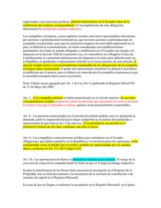 organizadas como personas jurídicas, deberán domiciliarse en el Ecuador antes de la
celebración del contrato correspondiente. El incumplimiento de esta obligación,
determinará la nulidad del contrato respectivo.
Las compañías extranjeras, cuyos capitales sociales estuvieren representados únicamente
por acciones o participaciones nominativas, que tuvieren acciones o participaciones en
compañías ecuatorianas, pero que no ejercieren ninguna otra actividad empresarial en el
país, ni habitual ni ocasionalmente, no serán consideradas con establecimientos
permanentes en el país ni estarán obligadas a establecerse en el Ecuador con arreglo a lo
dispuesto en la Sección XIII de la presente Ley, ni a inscribirse en el Registro Unico de
Contribuyentes ni a presentar declaraciones de impuesto a la renta, pero deberán tener en
la República el apoderado o representante referido en el inciso primero de este artículo, el
que por ningún motivo será personalmente responsable de las obligaciones de la compañía
extranjera antes mencionada. El poder del representante antedicho no deberá ni inscribirse
ni publicarse por la prensa, pero sí deberá ser conocido por la compañía ecuatoriana en que
la sociedad extranjera fuere socia o accionista.
Nota: Ultimo inciso agregado por Art. 1 de Ley No. 0, publicada en Registro Oficial 591
de 15 de Mayo del 2009.
Art. 7.- Si la compañía omitiere el deber puntualizado en el artículo anterior, las acciones
correspondientes podrán proponerse contra las personas que ejecutaren los actos o tuvieren
los bienes a los que la demanda se refiera, quienes serán personalmente responsables.
Art. 8.- Las personas mencionadas en el artículo precedente podrán, una vez propuesta la
demanda, pedir la suspensión del juicio hasta comprobar la existencia del apoderado o
representante de que trata el Art. 6 de esta Ley. Si no produjeren esa prueba en el
perentorio término de tres días, continuar con ellas el juicio.
Art. 9.- Las compañías u otras personas jurídicas que contrajeren en el Ecuador
obligaciones que deban cumplirse en la República y no tuvieren quien las represente, serán
consideradas como el deudor que se oculta y podrán ser representadas por un curador
dativo, conforme al Art. 512 del Código Civil.
Art. 10.- Las aportaciones de bienes se entenderán traslativas de dominio. El riesgo de la
cosa será de cargo de la compañía desde la fecha en que se le haga la entrega respectiva.
Si para la transferencia de los bienes fuere necesaria la inscripción en el Registro de la
Propiedad, ésta se hará previamente a la inscripción de la escritura de constitución o de
aumento de capital en el Registro Mercantil.
En caso de que no llegare a realizarse la inscripción en el Registro Mercantil, en el plazo
 