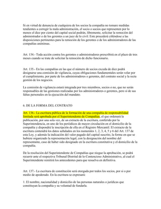 Si en virtud de denuncia de cualquiera de los socios la compañía no tomare medidas
tendientes a corregir la mala administración, el socio o socios que representen por lo
menos el diez por ciento del capital social podrán, libremente, solicitar la remoción del
administrador o de los gerentes a un juez de lo civil. Este procederá ciñéndose a las
disposiciones pertinentes para la remoción de los gerentes o de los administradores de las
compañías anónimas.
Art. 134.- Toda acción contra los gerentes o administradores prescribirá en el plazo de tres
meses cuando se trate de solicitar la remoción de dicho funcionario.
Art. 135.- En las compañías en las que el número de socios exceda de diez podrá
designarse una comisión de vigilancia, cuyas obligaciones fundamentales serán velar por
el cumplimiento, por parte de los administradores o gerentes, del contrato social y la recta
gestión de los negocios.
La comisión de vigilancia estará integrada por tres miembros, socios o no, que no serán
responsables de las gestiones realizadas por los administradores o gerentes, pero sí de sus
faltas personales en la ejecución del mandato.
6. DE LA FORMA DEL CONTRATO
Art. 136.- La escritura pública de la formación de una compañía de responsabilidad
limitada será aprobada por el Superintendente de Compañías, el que ordenará la
publicación, por una sola vez, de un extracto de la escritura, conferido por la
Superintendencia, en uno de los periódicos de mayor circulación en el domicilio de la
compañía y dispondrá la inscripción de ella en el Registro Mercantil. El extracto de la
escritura contendrá los datos señalados en los numerales 1, 2, 3, 4, 5 y 6 del Art. 137 de
esta Ley, y además la indicación del valor pagado del capital suscrito, la forma en que se
hubiere organizado la representación legal, con la designación del nombre del
representante, caso de haber sido designado en la escritura constitutiva y el domicilio de la
compañía.
De la resolución del Superintendente de Compañías que niegue la aprobación, se podrá
recurrir ante el respectiva Tribunal Distrital de lo Contencioso Administrativo, al cual el
Superintendente remitirá los antecedentes para que resuelva en definitiva.
Art. 137.- La escritura de constitución será otorgada por todos los socios, por si o por
medio de apoderado. En la escritura se expresará:
1. El nombre, nacionalidad y domicilio de las personas naturales o jurídicas que
constituyan la compañía y su voluntad de fundarla.
 