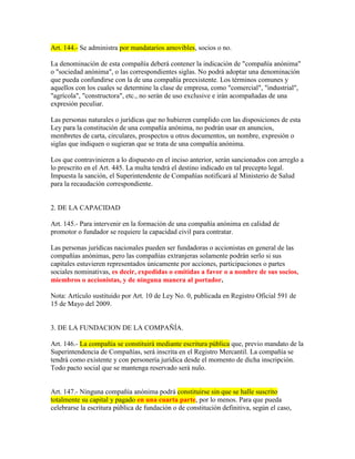 Art. 144.- Se administra por mandatarios amovibles, socios o no.
La denominación de esta compañía deberá contener la indicación de "compañía anónima"
o "sociedad anónima", o las correspondientes siglas. No podrá adoptar una denominación
que pueda confundirse con la de una compañía preexistente. Los términos comunes y
aquellos con los cuales se determine la clase de empresa, como "comercial", "industrial",
"agrícola", "constructora", etc., no serán de uso exclusive e irán acompañadas de una
expresión peculiar.
Las personas naturales o jurídicas que no hubieren cumplido con las disposiciones de esta
Ley para la constitución de una compañía anónima, no podrán usar en anuncios,
membretes de carta, circulares, prospectos u otros documentos, un nombre, expresión o
siglas que indiquen o sugieran que se trata de una compañía anónima.
Los que contravinieren a lo dispuesto en el inciso anterior, serán sancionados con arreglo a
lo prescrito en el Art. 445. La multa tendrá el destino indicado en tal precepto legal.
Impuesta la sanción, el Superintendente de Compañías notificará al Ministerio de Salud
para la recaudación correspondiente.
2. DE LA CAPACIDAD
Art. 145.- Para intervenir en la formación de una compañía anónima en calidad de
promotor o fundador se requiere la capacidad civil para contratar.
Las personas jurídicas nacionales pueden ser fundadoras o accionistas en general de las
compañías anónimas, pero las compañías extranjeras solamente podrán serlo si sus
capitales estuvieren representados únicamente por acciones, participaciones o partes
sociales nominativas, es decir, expedidas o emitidas a favor o a nombre de sus socios,
miembros o accionistas, y de ninguna manera al portador.
Nota: Artículo sustituido por Art. 10 de Ley No. 0, publicada en Registro Oficial 591 de
15 de Mayo del 2009.
3. DE LA FUNDACION DE LA COMPAÑÍA.
Art. 146.- La compañía se constituirá mediante escritura pública que, previo mandato de la
Superintendencia de Compañías, será inscrita en el Registro Mercantil. La compañía se
tendrá como existente y con personería jurídica desde el momento de dicha inscripción.
Todo pacto social que se mantenga reservado será nulo.
Art. 147.- Ninguna compañía anónima podrá constituirse sin que se halle suscrito
totalmente su capital y pagado en una cuarta parte, por lo menos. Para que pueda
celebrarse la escritura pública de fundación o de constitución definitiva, según el caso,
 