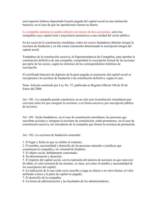 será requisito haberse depositado la parte pagada del capital social en una institución
bancaria, en el caso de que las aportaciones fuesen en dinero.
La compañía anónima no podrá subsistir con menos de dos accionistas, salvo las
compañías cuyo capital total o mayoritario pertenezca a una entidad del sector público.
En los casos de la constitución simultánea, todos los socios fundadores deberán otorgar la
escritura de fundación y en ella estará claramente determinada la suscripción íntegra del
capital social.
Tratándose de la constitución sucesiva, la Superintendencia de Compañías, para aprobar la
constitución definitiva de una compañía, comprobará la suscripción formal de las acciones
por parte de los socios, según los términos de los correspondientes boletines de
suscripción.
El certificado bancario de depósito de la parte pagada en numerario del capital social se
incorporará a la escritura de fundación o de constitución definitiva, según el caso.
Nota: Artículo sustituido por Ley No. 27, publicada en Registro Oficial 196 de 26 de
Enero del 2006.
Art. 148.- La compañía puede constituirse en un solo acto (constitución simultánea) por
convenio entre los que otorguen la escritura; o en forma sucesiva, por suscripción pública
de acciones.
Art. 149.- Serán fundadores, en el caso de constitución simultánea, las personas que
suscriban acciones y otorguen la escritura de constitución; serán promotores, en el caso de
constitución sucesiva, los iniciadores de la compañía que firmen la escritura de promoción.
Art. 150.- La escritura de fundación contendrá:
1. El lugar y fecha en que se celebre el contrato;
2. El nombre, nacionalidad y domicilio de las personas naturales o jurídicas que
constituyan la compañía y su voluntad de fundarla;
3. El objeto social, debidamente concretado;
4. Su denominación y duración;
5. El importe del capital social, con la expresión del número de acciones en que estuviere
dividido, el valor nominal de las mismas, su clase, así como el nombre y nacionalidad de
los suscriptores del capital;
6. La indicación de lo que cada socio suscribe y paga en dinero o en otros bienes; el valor
atribuido a éstos y la parte de capital no pagado;
7. El domicilio de la compañía;
8. La forma de administración y las facultades de los administradores;
 