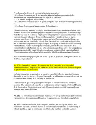 9. La forma y las épocas de convocar a las juntas generales;
10. La forma de designación de los administradores y la clara enunciación de los
funcionarios que tengan la representación legal de la compañía;
11. Las normas de reparto de utilidades;
12. La determinación de los casos en que la compañía haya de disolverse anticipadamente;
y,
13. La forma de proceder a la designación de liquidadores.
En caso de que una sociedad extranjera fuere fundadora de una compañía anónima, en la
escritura de fundación deberán agregarse una certificación que acredite la existencia legal
de dicha sociedad en su país de origen y una lista completa de todos sus miembros, socios
o accionistas, con indicación de sus nombres, apellidos y estados civiles, si fueren
personas naturales, o la denominación o razón social, si fueren personas jurídicas y, en
ambos casos, sus nacionalidades y domicilios. La antedicha certificación será concedida
por la autoridad competente del respectivo país de origen y la lista referida será suscrita y
certificada ante Notario Público por el secretario, administrador o funcionario de la
prenombrada sociedad extranjera, que estuviere autorizado al respecto, o por un apoderado
legalmente constituido. La certificación mencionada será apostillada o autenticada por
Cónsul ecuatoriano, al igual que la lista antedicha si hubiere sido suscrita en el exterior.
Nota: Ultimo inciso agregado por Art. 11 de Ley No. 0, publicada en Registro Oficial 591
de 15 de Mayo del 2009.
Art. 151.- Otorgada la escritura de constitución de la compañía, se presentará al
Superintendente de Compañías tres copias notariales solicitándole, con firma de abogado,
la aprobación de la constitución.
La Superintendencia la aprobará, si se hubieren cumplido todos los requisitos legales y
dispondrá su inscripción en el Registro Mercantil y la publicación, por una sola vez, de un
extracto de la escritura y de la razón de su aprobación.
La resolución en que se niegue la aprobación para la constitución de una compañía
anónima debe ser motivada y de ella se podrá recurrir ante el respectivo Tribunal Distrital
de lo Contencioso Administrativo, al cual el Superintendente remitirá los antecedentes
para que resuelva en definitiva.
Art. 152.- El extracto de la escritura será elaborado por la Superintendencia de Compañías
y contendrá los datos que se establezcan en el reglamento que formulará para el efecto.
Art. 153.- Para la constitución de la compañía anónima por suscripción pública, sus
promotores elevarán a escritura pública el convenio de llevar adelante la promoción y el
estatuto que ha de regir la compañía a constituirse. La escritura contendrá además:
 