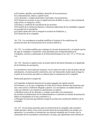 a) El nombre, apellido, nacionalidad y domicilio de los promotores;
b) La denominación, objeto y capital social;
c) Los derechos y ventajas particulares reservados a los promotores;
d) El número de acciones en que el capital estuviere dividido, la clase y valor nominal de
cada acción, su categoría y series;
e) El plazo y condición de suscripción de las acciones;
f) El nombre de la institución bancaria o financiera depositaria de las cantidades a pagarse
en concepto de la suscripción;
g) El plazo dentro del cual se otorgará la escritura de fundación; y,
h) El domicilio de la compañía.
Art. 154.- Los suscriptores no podrán modificar el estatuto ni las condiciones de
promoción antes de la autorización de la escritura definitiva.
Art. 155.- La escritura pública que contenga el convenio de promoción y el estatuto que ha
de regir la compañía a constituirse, serán aprobados por la Superintendencia de
Compañías, inscritos y publicados en la forma determinada en los Arts. 151 y 152 de esta
Ley.
Art. 156.- Suscrito el capital social, un notario dará fe del hecho firmando en el duplicado
de los boletines de suscripción.
Los promotores convocarán por la prensa, con no menos de ocho ni más de quince días de
anticipación, a la junta general constitutiva, una vez transcurrido el plazo para el pago de
la parte de las acciones que debe ser cubierto para la constitución de la compañía.
Dicha junta general se ocupará de:
a) Comprobar el depósito bancario de las partes pagadas del capital suscrito;
b) Examinar y, en su caso, comprobar el avalúo de los bienes distintos del numerario que
uno o más socios se hubieren obligado a aportar. Los suscriptores no tendrán derecho a
votar con relación a sus respectivas aportaciones en especie;
c) Deliberar acerca de los derechos y ventajas reservados a los promotores;
d) Acordar el nombramiento de los administradores si conforme al contrato de promoción
deben ser designados en el acto constitutivo; y,
e) Designar las personas que deberán otorgar la escritura de constitución definitiva de la
compañía.
Art. 157.- En las juntas generales para la constitución de la compañía cada suscriptor
tendrá derecho a tantos votos como acciones hayan de corresponderle con arreglo a su
aportación. Los acuerdos se tomarán por una mayoría integrada, por lo menos, por la
cuarta parte de los suscriptores concurrentes a la junta, que representen como mínimo la
 