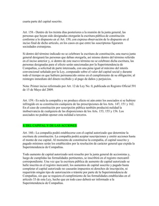 cuarta parte del capital suscrito.
Art. 158.- Dentro de los treinta días posteriores a la reunión de la junta general, las
personas que hayan sido designadas otorgarán la escritura pública de constitución
conforme a lo dispuesto en el Art. 150, con expresa observación de lo dispuesto en el
inciso final de dicho artículo, en los casos en que entre las suscriptoras figuraren
sociedades extranjeras.
Si dentro del término indicado no se celebrare la escritura de constitución, una nueva junta
general designará las personas que deban otorgarla, así mismo dentro del término referido
en el inciso anterior y, si dentro de este nuevo término no se celebrare dicha escritura, las
personas designadas para el efecto serán sancionadas por la Superintendencia de
Compañías, a solicitud de parte interesada, con una pena igual al máximo del interés
convencional señalado por la Ley, computado sobre el valor del capital social y durante
todo el tiempo en que hubiere permanecido omiso en el cumplimiento de su obligación; al
reintegro inmediato del dinero recibido y al pago de daños y perjuicios.
Nota: Primer inciso reformado por Art. 12 de Ley No. 0, publicada en Registro Oficial 591
de 15 de Mayo del 2009.
Art. 159.- Es nula la compañía y no produce efecto ni aún entre los asociados si se hubiere
infringido en su constitución cualquiera de las prescripciones de los Arts. 147, 151 y 162.
En el caso de constitución por suscripción pública también producirá nulidad la
inobservancia de cualquiera de las disposiciones de los Arts. 153, 155 y 156. Los
asociados no podrán oponer esta nulidad a terceros.
4. DEL CAPITAL Y DE LAS ACCIONES
Art. 160.- La compañía podrá establecerse con el capital autorizado que determine la
escritura de constitución. La compañía podrá aceptar suscripciones y emitir acciones hasta
el monto de ese capital. Al momento de constituirse la compañía, el capital suscrito y
pagado mínimos serán los establecidos por la resolución de carácter general que expida la
Superintendencia de Compañías.
Todo aumento de capital autorizado será resuelto por la junta general de accionistas y,
luego de cumplidas las formalidades pertinentes, se inscribirá en el registro mercantil
correspondiente. Una vez que la escritura pública de aumento de capital autorizado se
halle inscrita en el registro mercantil, los aumentos de capital suscrito y pagado hasta
completar el capital autorizado no causarán impuestos ni derechos de inscripción, ni
requerirán ningún tipo de autorización o trámite por parte de la Superintendencia de
Compañías, sin que se requiera el cumplimiento de las formalidades establecidas en el
artículo 33 de esta Ley, hecho que en todo caso deberá ser informado a la
Superintendencia de Compañías.
 