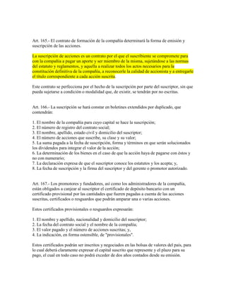 Art. 165.- El contrato de formación de la compañía determinará la forma de emisión y
suscripción de las acciones.
La suscripción de acciones es un contrato por el que el suscribiente se compromete para
con la compañía a pagar un aporte y ser miembro de la misma, sujetándose a las normas
del estatuto y reglamentos, y aquella a realizar todos los actos necesarios para la
constitución definitiva de la compañía, a reconocerle la calidad de accionista y a entregarle
el título correspondiente a cada acción suscrita.
Este contrato se perfecciona por el hecho de la suscripción por parte del suscriptor, sin que
pueda sujetarse a condición o modalidad que, de existir, se tendrán por no escritas.
Art. 166.- La suscripción se hará constar en boletines extendidos por duplicado, que
contendrán:
1. El nombre de la compañía para cuyo capital se hace la suscripción;
2. El número de registro del contrato social;
3. El nombre, apellido, estado civil y domicilio del suscriptor;
4. El número de acciones que suscribe, su clase y su valor;
5. La suma pagada a la fecha de suscripción, forma y términos en que serán solucionados
los dividendos para integrar el valor de la acción;
6. La determinación de los bienes en el caso de que la acción haya de pagarse con éstos y
no con numerario;
7. La declaración expresa de que el suscriptor conoce los estatutos y los acepta; y,
8. La fecha de suscripción y la firma del suscriptor y del gerente o promotor autorizado.
Art. 167.- Los promotores y fundadores, así como los administradores de la compañía,
están obligados a canjear al suscriptor el certificado de depósito bancario con un
certificado provisional por las cantidades que fueren pagadas a cuenta de las acciones
suscritas, certificados o resguardos que podrán amparar una o varias acciones.
Estos certificados provisionales o resguardos expresarán:
1. El nombre y apellido, nacionalidad y domicilio del suscriptor;
2. La fecha del contrato social y el nombre de la compañía;
3. El valor pagado y el número de acciones suscritas; y,
4. La indicación, en forma ostensible, de "provisionales".
Estos certificados podrán ser inscritos y negociados en las bolsas de valores del país, para
lo cual deberá claramente expresar el capital suscrito que represente y el plazo para su
pago, el cual en todo caso no podrá exceder de dos años contados desde su emisión.
 