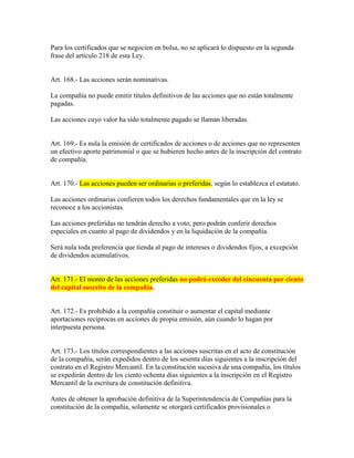 Para los certificados que se negocien en bolsa, no se aplicará lo dispuesto en la segunda
frase del artículo 218 de esta Ley.
Art. 168.- Las acciones serán nominativas.
La compañía no puede emitir títulos definitivos de las acciones que no están totalmente
pagadas.
Las acciones cuyo valor ha sido totalmente pagado se llaman liberadas.
Art. 169.- Es nula la emisión de certificados de acciones o de acciones que no representen
un efectivo aporte patrimonial o que se hubieren hecho antes de la inscripción del contrato
de compañía.
Art. 170.- Las acciones pueden ser ordinarias o preferidas, según lo establezca el estatuto.
Las acciones ordinarias confieren todos los derechos fundamentales que en la ley se
reconoce a los accionistas.
Las acciones preferidas no tendrán derecho a voto, pero podrán conferir derechos
especiales en cuanto al pago de dividendos y en la liquidación de la compañía.
Será nula toda preferencia que tienda al pago de intereses o dividendos fijos, a excepción
de dividendos acumulativos.
Art. 171.- El monto de las acciones preferidas no podrá exceder del cincuenta por ciento
del capital suscrito de la compañía.
Art. 172.- Es prohibido a la compañía constituir o aumentar el capital mediante
aportaciones recíprocas en acciones de propia emisión, aún cuando lo hagan por
interpuesta persona.
Art. 173.- Los títulos correspondientes a las acciones suscritas en el acto de constitución
de la compañía, serán expedidos dentro de los sesenta días siguientes a la inscripción del
contrato en el Registro Mercantil. En la constitución sucesiva de una compañía, los títulos
se expedirán dentro de los ciento ochenta días siguientes a la inscripción en el Registro
Mercantil de la escritura de constitución definitiva.
Antes de obtener la aprobación definitiva de la Superintendencia de Compañías para la
constitución de la compañía, solamente se otorgará certificados provisionales o
 