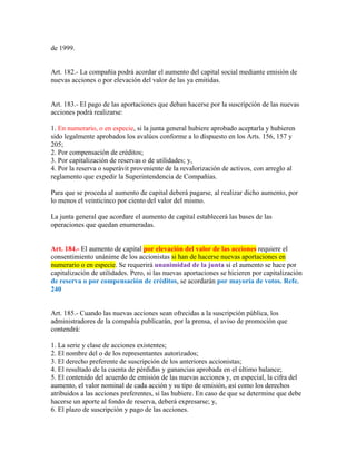 de 1999.
Art. 182.- La compañía podrá acordar el aumento del capital social mediante emisión de
nuevas acciones o por elevación del valor de las ya emitidas.
Art. 183.- El pago de las aportaciones que deban hacerse por la suscripción de las nuevas
acciones podrá realizarse:
1. En numerario, o en especie, si la junta general hubiere aprobado aceptarla y hubieren
sido legalmente aprobados los avalúos conforme a lo dispuesto en los Arts. 156, 157 y
205;
2. Por compensación de créditos;
3. Por capitalización de reservas o de utilidades; y,
4. Por la reserva o superávit proveniente de la revalorización de activos, con arreglo al
reglamento que expedir la Superintendencia de Compañías.
Para que se proceda al aumento de capital deberá pagarse, al realizar dicho aumento, por
lo menos el veinticinco por ciento del valor del mismo.
La junta general que acordare el aumento de capital establecerá las bases de las
operaciones que quedan enumeradas.
Art. 184.- El aumento de capital por elevación del valor de las acciones requiere el
consentimiento unánime de los accionistas si han de hacerse nuevas aportaciones en
numerario o en especie. Se requerirá unanimidad de la junta si el aumento se hace por
capitalización de utilidades. Pero, si las nuevas aportaciones se hicieren por capitalización
de reserva o por compensación de créditos, se acordarán por mayoría de votos. Refe.
240
Art. 185.- Cuando las nuevas acciones sean ofrecidas a la suscripción pública, los
administradores de la compañía publicarán, por la prensa, el aviso de promoción que
contendrá:
1. La serie y clase de acciones existentes;
2. El nombre del o de los representantes autorizados;
3. El derecho preferente de suscripción de los anteriores accionistas;
4. El resultado de la cuenta de pérdidas y ganancias aprobada en el último balance;
5. El contenido del acuerdo de emisión de las nuevas acciones y, en especial, la cifra del
aumento, el valor nominal de cada acción y su tipo de emisión, así como los derechos
atribuidos a las acciones preferentes, si las hubiere. En caso de que se determine que debe
hacerse un aporte al fondo de reserva, deberá expresarse; y,
6. El plazo de suscripción y pago de las acciones.
 