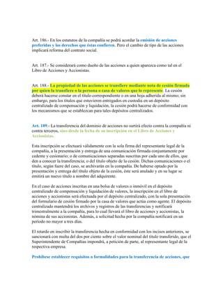 Art. 186.- En los estatutos de la compañía se podrá acordar la emisión de acciones
preferidas y los derechos que éstas confieren. Pero el cambio de tipo de las acciones
implicará reforma del contrato social.
Art. 187.- Se considerará como dueño de las acciones a quien aparezca como tal en el
Libro de Acciones y Accionistas.
Art. 188.- La propiedad de las acciones se transfiere mediante nota de cesión firmada
por quien la transfiere o la persona o casa de valores que lo represente. La cesión
deberá hacerse constar en el título correspondiente o en una hoja adherida al mismo; sin
embargo, para los títulos que estuvieren entregados en custodia en un depósito
centralizado de compensación y liquidación, la cesión podrá hacerse de conformidad con
los mecanismos que se establezcan para tales depósitos centralizados.
Art. 189.- La transferencia del dominio de acciones no surtirá efecto contra la compañía ni
contra terceros, sino desde la fecha de su inscripción en el Libro de Acciones y
Accionistas.
Esta inscripción se efectuará válidamente con la sola firma del representante legal de la
compañía, a la presentación y entrega de una comunicación firmada conjuntamente por
cedente y cesionario; o de comunicaciones separadas suscritas por cada uno de ellos, que
den a conocer la transferencia; o del título objeto de la cesión. Dichas comunicaciones o el
título, según fuere del caso, se archivarán en la compañía. De haberse optado por la
presentación y entrega del título objeto de la cesión, éste será anulado y en su lugar se
emitirá un nuevo título a nombre del adquirente.
En el caso de acciones inscritas en una bolsa de valores o inmóvil en el depósito
centralizado de compensación y liquidación de valores, la inscripción en el libro de
acciones y accionistas será efectuada por el depósito centralizado, con la sola presentación
del formulario de cesión firmado por la casa de valores que actúa como agente. El depósito
centralizado mantendrá los archivos y registros de las transferencias y notificará
trimestralmente a la compañía, para lo cual llevará el libro de acciones y accionistas, la
nómina de sus accionistas. Además, a solicitud hecha por la compañía notificará en un
período no mayor a tres días.
El retardo en inscribir la transferencia hecha en conformidad con los incisos anteriores, se
sancionará con multa del dos por ciento sobre el valor nominal del título transferido, que el
Superintendente de Compañías impondrá, a petición de parte, al representante legal de la
respectiva empresa.
Prohíbese establecer requisitos o formalidades para la transferencia de acciones, que
 