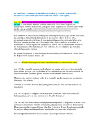 no estuvieren expresamente señalados en esta Ley, y cualquier estipulación
estatutaria o contractual que los establezca no tendrá valor alguno.
Art. 190.- En el caso de adjudicación de acciones por participación judicial o venta
forzosa, el juez firmará las notas y avisos respectivos. Si se tratare de partición
extrajudicial, firmarán dichas notas y traspasos todas las partes que hubieren intervenido
en ella o un apoderado. En estos casos deberá presentarse a la compañía copia
auténtica del instrumento en que consten la partición y adjudicación.
Los herederos de un accionista podrán pedir a la compañía que se haga constar en el Libro
de Acciones y Accionistas la transmisión de las acciones a favor de todos ellos,
presentando una copia certificada de inscripción de la posesión efectiva de la herencia.
Firmarán las notas y avisos respectivos todos ellos e intervendrán en su nombre, y,
mientras no se realice la partición, el apoderado o en su falta el administrador común de
los bienes relictos si los hubiere y, en caso contrario, el o los herederos que hubieren
obtenido la posesión efectiva.
En general estos títulos se transferirán en la misma forma que los títulos de crédito, salvo
las disposiciones expresas en esta Ley.
Art. 191.- El derecho de negociar las acciones libremente no admite limitaciones.
Art. 192.- La compañía anónima puede adquirir sus propias acciones por decisión de la
junta general, en cuyo caso empleará en tal operación únicamente fondos tomados de las
utilidades líquidas y siempre que las acciones estén liberadas en su totalidad.
Mientras estas acciones estén en poder de la compañía quedan en suspenso los derechos
inherentes a las mismas.
También se necesitará decisión de la junta general para que estas acciones vuelvan a la
circulación.
Art. 193.- No podrá la compañía hacer préstamos o anticipos sobre las acciones que
hubiere emitido, salvo el caso previsto en el Art. 297 de esta Ley.
Art. 194.- En caso de acciones dadas en prenda corresponderá al propietario de éstas, salvo
estipulación en contrario entre los contratantes, el ejercicio de los derechos de accionista.
El acreedor prendario queda obligado a facilitar el ejercicio de esos derechos presentando
las acciones a la compañía cuando este requisito fue necesario para tal ejercicio.
El deudor prendario recibirá los dividendos, salvo estipulación en contrario.
 