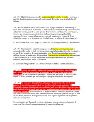 Art. 195.- El certificado provisional y las acciones darán derecho al titular o accionista a
percibir dividendos en proporción a la parte pagada del capital suscrito a la fecha del
balance.
Art. 196.- La amortización de las acciones, o sea el pago del valor de las mismas y su
retiro de la circulación en el mercado, se hará con utilidades repartibles y sin disminución
del capital suscrito, cuando la junta general de accionistas acordare dicha amortización,
siempre que las acciones amortizables se hallaren íntegramente pagadas. Si la
amortización fuere a cargo del capital, se requerirá, previamente, el acuerdo de su
reducción, tomado en la forma que esta Ley indica para la reforma del contrato social.
La amortización de acciones no podrá exceder del cincuenta por ciento del capital suscrito.
Art. 197.- Si una acción o un certificado provisional se extraviaren o destruyeren, la
compañía podrá anular el título previa publicación que efectuará por tres días consecutivos
en uno de los periódicos de mayor circulación en el domicilio principal de la misma,
publicación que se hará a costa del accionista. Una vez transcurridos treinta días, contados
a partir de la fecha de la última publicación, se procederá a la anulación del título,
debiendo conferirse uno nuevo al accionista.
La anulación extinguirá todos los derechos inherentes al título o certificado anulado.
Art. 198.- Cuando las pérdidas alcancen al cincuenta por ciento o más del capital
suscrito y el total de las reservas, la compañía se pondrá necesariamente en
liquidación, si los accionistas no proceden a reintegrarlo o a limitar el fondo social al
capital existente, siempre que éste baste para conseguir el objeto de la compañía.
Art. 199.- La reducción de capital suscrito, que deberá ser resuelta por la junta
general de accionistas, requerirá de aprobación de la Superintendencia de
Compañías, la que deberá negar su aprobación a dicha reducción si observare que el
capital disminuido es insuficiente para el cumplimiento del objeto social u ocasionare
perjuicios a terceros. Para este efecto, la Superintendencia dispondrá la publicación por
tres veces consecutivas de un aviso sobre la reducción pretendida, publicación que se hará
en uno de los periódicos de mayor circulación en el lugar o lugares en donde ejerza su
actividad la compañía.
Si transcurridos seis días desde la última publicación no se presentare reclamación de
terceros, el Superintendente podrá autorizar la reducción del capital.
 