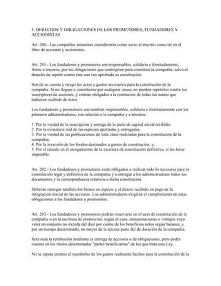 5. DERECHOS Y OBLIGACIONES DE LOS PROMOTORES, FUNDADORES Y
ACCIONISTAS
Art. 200.- Las compañías anónimas considerarán como socio al inscrito como tal en el
libro de acciones y accionistas.
Art. 201.- Los fundadores y promotores son responsables, solidaria e ilimitadamente,
frente a terceros, por las obligaciones que contrajeren para constituir la compañía, salvo el
derecho de repetir contra ésta una vez aprobada su constitución.
Son de su cuenta y riesgo los actos y gastos necesarios para la constitución de la
compañía. Si no llegare a constituirse por cualquier causa, no pueden repetirlos contra los
suscriptores de acciones, y estarán obligados a la restitución de todas las sumas que
hubieren recibido de éstos.
Los fundadores y promotores son también responsables, solidaria e ilimitadamente con los
primeros administradores, con relación a la compañía y a terceros:
1. Por la verdad de la suscripción y entrega de la parte de capital social recibido;
2. Por la existencia real de las especies aportadas y entregadas;
3. Por la verdad de las publicaciones de toda clase realizadas para la constitución de la
compañía;
4. Por la inversión de los fondos destinados a gastos de constitución; y,
5. Por el retardo en el otorgamiento de la escritura de constitución definitiva, si les fuese
imputable.
Art. 202.- Los fundadores y promotores están obligados a realizar todo lo necesario para la
constitución legal y definitiva de la compañía y a entregar a los administradores todos los
documentos y la correspondencia relativos a dicha constitución.
Deberán entregar también los bienes en especie y el dinero recibido en pago de la
integración inicial de las acciones. Los administradores exigirán el cumplimiento de estas
obligaciones a los fundadores y promotores.
Art. 203.- Los fundadores y promotores podrán reservarse en el acto de constitución de la
compañía o en la escritura de promoción, según el caso, remuneraciones o ventajas cuyo
valor en conjunto no exceda del diez por ciento de los beneficios netos según balance, y
por un tiempo determinado, no mayor de la tercera parte del de duración de la compañía.
Será nula la retribución mediante la entrega de acciones o de obligaciones, pero podrá
constar en los títulos denominados "partes beneficiarias" de los que trata esta Ley.
No se reputa premio el reembolso de los gastos realmente hechos para la constitución de la
 