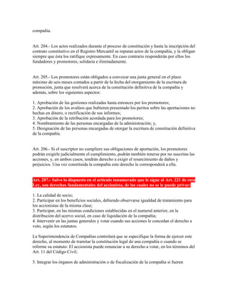 compañía.
Art. 204.- Los actos realizados durante el proceso de constitución y hasta la inscripción del
contrato constitutivo en el Registro Mercantil se reputan actos de la compañía, y la obligan
siempre que ésta los ratifique expresamente. En caso contrario responderán por ellos los
fundadores y promotores, solidaria e ilimitadamente.
Art. 205.- Los promotores están obligados a convocar una junta general en el plazo
máximo de seis meses contados a partir de la fecha del otorgamiento de la escritura de
promoción, junta que resolverá acerca de la constitución definitiva de la compañía y
además, sobre los siguientes aspectos:
1. Aprobación de las gestiones realizadas hasta entonces por los promotores;
2. Aprobación de los avalúos que hubieren presentado los peritos sobre las aportaciones no
hechas en dinero, o rectificación de sus informes;
3. Aprobación de la retribución acordada para los promotores;
4. Nombramiento de las personas encargadas de la administración; y,
5. Designación de las personas encargadas de otorgar la escritura de constitución definitiva
de la compañía.
Art. 206.- Si el suscriptor no cumpliere sus obligaciones de aportación, los promotores
podrán exigirle judicialmente el cumplimiento, podrán también tenerse por no suscritas las
acciones, y, en ambos casos, tendrán derecho a exigir el resarcimiento de daños y
perjuicios. Una vez constituida la compañía este derecho le corresponderá a ella.
Art. 207.- Salvo lo dispuesto en el artículo innumerado que le sigue al Art. 221 de esta
Ley, son derechos fundamentales del accionista, de los cuales no se le puede privar:
1. La calidad de socio;
2. Participar en los beneficios sociales, debiendo observarse igualdad de tratamiento para
los accionistas de la misma clase;
3. Participar, en las mismas condiciones establecidas en el numeral anterior, en la
distribución del acervo social, en caso de liquidación de la compañía;
4. Intervenir en las juntas generales y votar cuando sus acciones le concedan el derecho a
voto, según los estatutos.
La Superintendencia de Compañías controlará que se especifique la forma de ejercer este
derecho, al momento de tramitar la constitución legal de una compañía o cuando se
reforme su estatuto. El accionista puede renunciar a su derecho a votar, en los términos del
Art. 11 del Código Civil;
5. Integrar los órganos de administración o de fiscalización de la compañía si fueren
 