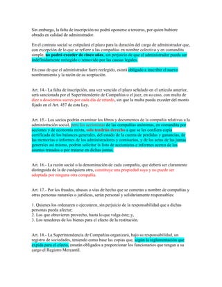 Sin embargo, la falta de inscripción no podrá oponerse a terceros, por quien hubiere
obrado en calidad de administrador.
En el contrato social se estipulará el plazo para la duración del cargo de administrador que,
con excepción de lo que se refiere a las compañías en nombre colectivo y en comandita
simple, no podrá exceder de cinco años, sin perjuicio de que el administrador pueda ser
indefinidamente reelegido o removido por las causas legales.
En caso de que el administrador fuere reelegido, estará obligado a inscribir el nuevo
nombramiento y la razón de su aceptación.
Art. 14.- La falta de inscripción, una vez vencido el plazo señalado en el artículo anterior,
será sancionada por el Superintendente de Compañías o el juez, en su caso, con multa de
diez a doscientos sucres por cada día de retardo, sin que la multa pueda exceder del monto
fijado en el Art. 457 de esta Ley.
Art. 15.- Los socios podrán examinar los libros y documentos de la compañía relativos a la
administración social, pero los accionistas de las compañías anónimas, en comandita por
acciones y de economía mixta, solo tendrán derecho a que se les confiera copia
certificada de los balances generales, del estado de la cuenta de pérdidas y ganancias, de
las memorias o informes de los administradores y comisarios, y de las actas de las juntas
generales así mismo, podrán solicitar la lista de accionistas e informes acerca de los
asuntos tratados o por tratarse en dichas juntas.
Art. 16.- La razón social o la denominación de cada compañía, que deberá ser claramente
distinguida de la de cualquiera otra, constituye una propiedad suya y no puede ser
adoptada por ninguna otra compañía.
Art. 17.- Por los fraudes, abusos o vías de hecho que se cometan a nombre de compañías y
otras personas naturales o jurídicas, serán personal y solidariamente responsables:
1. Quienes los ordenaren o ejecutaren, sin perjuicio de la responsabilidad que a dichas
personas pueda afectar;
2. Los que obtuvieren provecho, hasta lo que valga éste; y,
3. Los tenedores de los bienes para el efecto de la restitución.
Art. 18.- La Superintendencia de Compañías organizará, bajo su responsabilidad, un
registro de sociedades, teniendo como base las copias que, según la reglamentación que
expida para el efecto, estarán obligados a proporcionar los funcionarios que tengan a su
cargo el Registro Mercantil.
 