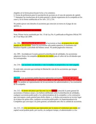 elegidos en la forma prescrita por la ley y los estatutos;
6. Gozar de preferencia para la suscripción de acciones en el caso de aumento de capital;
7. Impugnar las resoluciones de la junta general y demás organismos de la compañía en los
casos y en la forma establecida en los Arts. 215 y 216.
No podrá ejercer este derecho el accionista que estuviere en mora en el pago de sus
aportes; y,
8. Negociar libremente sus acciones.
Nota: Primer inciso sustituido por Art. 15 de Ley No. 0, publicada en Registro Oficial 591
de 15 de Mayo del 2009.
Art. 208.- La distribución de las utilidades al accionista se hará en proporción al valor
pagado de las acciones. Entre los accionistas sólo podrá repartirse el resultantes del
beneficio líquido y percibido del balance anual. No podrá pagárseles intereses.
Art. 209.- Acordada por la junta general la distribución de utilidades, los accionistas
adquieren frente a la compañía un derecho de crédito para el cobro de los dividendos que
les correspondan.
Art. 210.- Las acciones con derecho a voto lo tendrán en proporción a su valor pagado.
Es nulo todo convenio que restrinja la libertad de voto de los accionistas que tengan
derecho a votar.
Art. 211.- Los accionistas podrán hacerse representar en la junta general por persona
extraña, mediante carta dirigida al gerente, a menos que los estatutos dispongan otra
cosa. No podrán ser representantes de los accionistas los administradores y los comisarios
de la compañía.
Art. 212.- Si dentro del plazo que fija esta Ley no hubiere conocido la junta general de
accionistas el balance anual, o no hubiere deliberado sobre la distribución de utilidades,
cualquier accionista podrá pedir a los administradores de la compañía o a los comisarios
que convoquen a junta general para dicho objeto, y, si dicha convocatoria no tuviere lugar
en el plazo de quince días, cualquier accionista podrá pedir a la Superintendencia de
Compañías que convoque a la junta general, acreditando ante ella su calidad de accionista.
Art. 213.- El o los accionistas que representen por lo menos el veinticinco por ciento del
capital social podrán pedir, por escrito, en cualquier tiempo, al administrador o a los
 