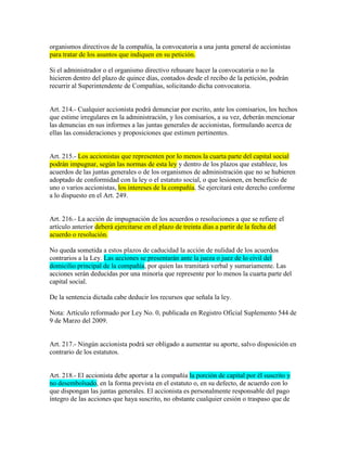 organismos directivos de la compañía, la convocatoria a una junta general de accionistas
para tratar de los asuntos que indiquen en su petición.
Si el administrador o el organismo directivo rehusare hacer la convocatoria o no la
hicieren dentro del plazo de quince días, contados desde el recibo de la petición, podrán
recurrir al Superintendente de Compañías, solicitando dicha convocatoria.
Art. 214.- Cualquier accionista podrá denunciar por escrito, ante los comisarios, los hechos
que estime irregulares en la administración, y los comisarios, a su vez, deberán mencionar
las denuncias en sus informes a las juntas generales de accionistas, formulando acerca de
ellas las consideraciones y proposiciones que estimen pertinentes.
Art. 215.- Los accionistas que representen por lo menos la cuarta parte del capital social
podrán impugnar, según las normas de esta ley y dentro de los plazos que establece, los
acuerdos de las juntas generales o de los organismos de administración que no se hubieren
adoptado de conformidad con la ley o el estatuto social, o que lesionen, en beneficio de
uno o varios accionistas, los intereses de la compañía. Se ejercitará este derecho conforme
a lo dispuesto en el Art. 249.
Art. 216.- La acción de impugnación de los acuerdos o resoluciones a que se refiere el
artículo anterior deberá ejercitarse en el plazo de treinta días a partir de la fecha del
acuerdo o resolución.
No queda sometida a estos plazos de caducidad la acción de nulidad de los acuerdos
contrarios a la Ley. Las acciones se presentarán ante la jueza o juez de lo civil del
domicilio principal de la compañía, por quien las tramitará verbal y sumariamente. Las
acciones serán deducidas por una minoría que represente por lo menos la cuarta parte del
capital social.
De la sentencia dictada cabe deducir los recursos que señala la ley.
Nota: Artículo reformado por Ley No. 0, publicada en Registro Oficial Suplemento 544 de
9 de Marzo del 2009.
Art. 217.- Ningún accionista podrá ser obligado a aumentar su aporte, salvo disposición en
contrario de los estatutos.
Art. 218.- El accionista debe aportar a la compañía la porción de capital por él suscrito y
no desembolsado, en la forma prevista en el estatuto o, en su defecto, de acuerdo con lo
que dispongan las juntas generales. El accionista es personalmente responsable del pago
íntegro de las acciones que haya suscrito, no obstante cualquier cesión o traspaso que de
 