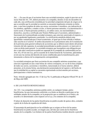 Art. ...- En caso de que el accionista fuere una sociedad extranjera, según lo previsto en el
inciso final del Art. 145, deberá presentar a la compañía, durante el mes de diciembre de
cada año, una certificación extendida por la autoridad competente del país de origen en la
que se acredite que la sociedad en cuestión se encuentra legalmente existente en dicho
país, y una lista completa de todos sus socios, accionistas o miembros, con indicación de
sus nombres, apellidos y estados civiles, si fueren personas naturales, o la denominación o
razón social, si fueren personas jurídicas y, en ambos casos, sus nacionalidades y
domicilios, suscrita y certificada ante Notario Público por el secretario, administrador o
funcionario de la prenombrada sociedad extranjera, que estuviere autorizado al respecto, o
por un apoderado legalmente constituido. La certificación antedicha deberá estar
apostillada o autenticada por Cónsul ecuatoriano, al igual que la lista referida si hubiere
sido suscrita en el exterior. Si ambos documentos no se presentaren antes de la instalación
de la próxima junta general ordinaria de accionistas que se deberá reunir dentro del primer
trimestre del año siguiente, la sociedad prenombrada no podrá concurrir, ni intervenir ni
votar en dicha junta general. La sociedad extranjera que incumpliere esta obligación por
dos o más años consecutivos podrá ser separada de la compañía de conformidad con los
Arts. 82 y 83 de esta Ley, previo acuerdo de la Junta General de Accionistas, aplicándose
en tal caso las normas del derecho de receso establecidas para la transformación, pero
únicamente a efectos de la compensación correspondiente.
La sociedad extranjera que fuere accionista de una compañía anónima ecuatoriana y que
estuviere registrada en una o más bolsas de valores extranjeras, en vez de la lista completa
de todos sus socios, accionistas o miembros, mencionada en el inciso anterior, deberá
presentar, en la misma forma, una declaración juramentada de tal registro y del hecho de
que la totalidad de su capital se encuentra representado exclusivamente por acciones,
participaciones o títulos nominativos.
Nota: Artículo agregado por Art. 13 de Ley No. 0, publicada en Registro Oficial 591 de 15
de Mayo del 2009.
6. DE LAS PARTES BENEFICIARIAS
Art. 222.- Las compañías anónimas podrán emitir, en cualquier tiempo, partes
beneficiarias, las que únicamente conferirán a su titular un derecho a participar en las
utilidades anuales de la compañía, en la proporción que se establezca en el título y de
acuerdo a lo determinado a este respecto en la Ley y los estatutos de la compañía.
El plazo de duración de las partes beneficiarias no podrá exceder de quince años, contados
a partir de la fecha de expedición del título.
El porcentaje de participación en las utilidades que se asigne en favor de las partes
beneficiarias no podrá exceder, en ningún caso, del diez por ciento de los beneficios
anuales de la compañía. Los titulares de las partes beneficiarias tendrán derecho a percibir
 