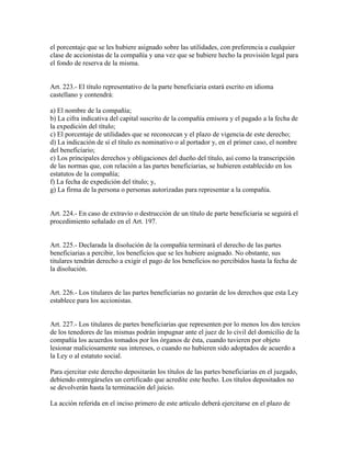 el porcentaje que se les hubiere asignado sobre las utilidades, con preferencia a cualquier
clase de accionistas de la compañía y una vez que se hubiere hecho la provisión legal para
el fondo de reserva de la misma.
Art. 223.- El título representativo de la parte beneficiaria estará escrito en idioma
castellano y contendrá:
a) El nombre de la compañía;
b) La cifra indicativa del capital suscrito de la compañía emisora y el pagado a la fecha de
la expedición del título;
c) El porcentaje de utilidades que se reconozcan y el plazo de vigencia de este derecho;
d) La indicación de sí el título es nominativo o al portador y, en el primer caso, el nombre
del beneficiario;
e) Los principales derechos y obligaciones del dueño del título, así como la transcripción
de las normas que, con relación a las partes beneficiarias, se hubieren establecido en los
estatutos de la compañía;
f) La fecha de expedición del título; y,
g) La firma de la persona o personas autorizadas para representar a la compañía.
Art. 224.- En caso de extravío o destrucción de un título de parte beneficiaria se seguirá el
procedimiento señalado en el Art. 197.
Art. 225.- Declarada la disolución de la compañía terminará el derecho de las partes
beneficiarias a percibir, los beneficios que se les hubiere asignado. No obstante, sus
titulares tendrán derecho a exigir el pago de los beneficios no percibidos hasta la fecha de
la disolución.
Art. 226.- Los titulares de las partes beneficiarias no gozarán de los derechos que esta Ley
establece para los accionistas.
Art. 227.- Los titulares de partes beneficiarias que representen por lo menos los dos tercios
de los tenedores de las mismas podrán impugnar ante el juez de lo civil del domicilio de la
compañía los acuerdos tomados por los órganos de ésta, cuando tuvieren por objeto
lesionar maliciosamente sus intereses, o cuando no hubieren sido adoptados de acuerdo a
la Ley o al estatuto social.
Para ejercitar este derecho depositarán los títulos de las partes beneficiarias en el juzgado,
debiendo entregárseles un certificado que acredite este hecho. Los títulos depositados no
se devolverán hasta la terminación del juicio.
La acción referida en el inciso primero de este artículo deberá ejercitarse en el plazo de
 