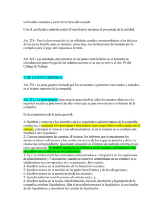 treinta días contados a partir de la fecha del acuerdo.
Con el certificado conferido podrá el beneficiario reclamar el porcentaje de la utilidad.
Art. 228.- Para la determinación de las utilidades anuales correspondientes a los titulares
de las partes beneficiarias se tomarán, como base, las declaraciones formuladas por la
compañía para el pago del impuesto a la renta.
Art. 229.- Las utilidades provenientes de las partes beneficiarias no se tomarán en
consideración para el pago de las indemnizaciones a las que se refiere el Art. 95 del
Código de Trabajo.
7. DE LA JUNTA GENERAL
Art. 230.- La junta general formada por los accionistas legalmente convocados y reunidos,
es el órgano supremo de la compañía.
Art. 231.- La junta general tiene poderes para resolver todos los asuntos relativos a los
negocios sociales y para tomar las decisiones que juzgue convenientes en defensa de la
compañía.
Es de competencia de la junta general:
1. Nombrar y remover a los miembros de los organismos administrativos de la compañía,
comisarios, o cualquier otro personero o funcionario cuyo cargo hubiere sido creado por el
estatuto, y designar o remover a los administradores, si en el estatuto no se confiere esta
facultad a otro organismo;
2. Conocer anualmente las cuentas, el balance, los informes que le presentaren los
administradores o directores y los comisarios acerca de los negocios sociales y dictar la
resolución correspondiente. Igualmente conocerá los informes de auditoría externa en los
casos que proceda. No podrán aprobarse ni el balance ni las cuentas si no hubieren sido
precedidos por el informe de los comisarios;
3. Fijar la retribución de los comisarios, administradores e integrantes de los organismos
de administración y fiscalización, cuando no estuviere determinada en los estatutos o su
señalamiento no corresponda a otro organismos o funcionario;
4. Resolver acerca de la distribución de los beneficios sociales;
5. Resolver acerca de la emisión de las partes beneficiarias y de las obligaciones;
6. Resolver acerca de la amortización de las acciones;
7. Acordar todas las modificaciones al contrato social; y,
8. Resolver acerca de la fusión, transformación, escisión, disolución y liquidación de la
compañía; nombrar liquidadores, fijar el procedimiento para la liquidación, la retribución
de los liquidadores y considerar las cuentas de liquidación.
 