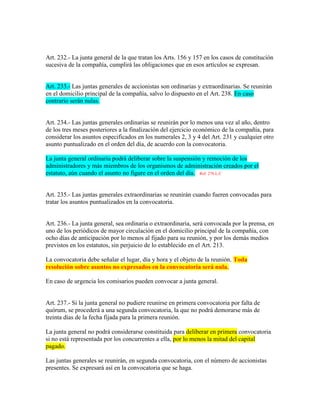 Art. 232.- La junta general de la que tratan los Arts. 156 y 157 en los casos de constitución
sucesiva de la compañía, cumplirá las obligaciones que en esos artículos se expresan.
Art. 233.- Las juntas generales de accionistas son ordinarias y extraordinarias. Se reunirán
en el domicilio principal de la compañía, salvo lo dispuesto en el Art. 238. En caso
contrario serán nulas.
Art. 234.- Las juntas generales ordinarias se reunirán por lo menos una vez al año, dentro
de los tres meses posteriores a la finalización del ejercicio económico de la compañía, para
considerar los asuntos especificados en los numerales 2, 3 y 4 del Art. 231 y cualquier otro
asunto puntualizado en el orden del día, de acuerdo con la convocatoria.
La junta general ordinaria podrá deliberar sobre la suspensión y remoción de los
administradores y más miembros de los organismos de administración creados por el
estatuto, aún cuando el asunto no figure en el orden del día. Ref. 270.L.C
Art. 235.- Las juntas generales extraordinarias se reunirán cuando fueren convocadas para
tratar los asuntos puntualizados en la convocatoria.
Art. 236.- La junta general, sea ordinaria o extraordinaria, será convocada por la prensa, en
uno de los periódicos de mayor circulación en el domicilio principal de la compañía, con
ocho días de anticipación por lo menos al fijado para su reunión, y por los demás medios
previstos en los estatutos, sin perjuicio de lo establecido en el Art. 213.
La convocatoria debe señalar el lugar, día y hora y el objeto de la reunión. Toda
resolución sobre asuntos no expresados en la convocatoria será nula.
En caso de urgencia los comisarios pueden convocar a junta general.
Art. 237.- Si la junta general no pudiere reunirse en primera convocatoria por falta de
quórum, se procederá a una segunda convocatoria, la que no podrá demorarse más de
treinta días de la fecha fijada para la primera reunión.
La junta general no podrá considerarse constituida para deliberar en primera convocatoria
si no está representada por los concurrentes a ella, por lo menos la mitad del capital
pagado.
Las juntas generales se reunirán, en segunda convocatoria, con el número de accionistas
presentes. Se expresará así en la convocatoria que se haga.
 