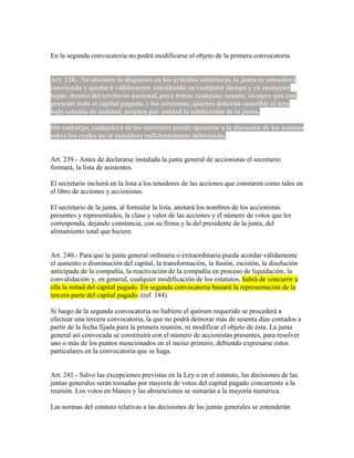 En la segunda convocatoria no podrá modificarse el objeto de la primera convocatoria.
Art. 238.- No obstante lo dispuesto en los artículos anteriores, la junta se entenderá
convocada y quedará válidamente constituida en cualquier tiempo y en cualquier
lugar, dentro del territorio nacional, para tratar cualquier asunto, siempre que esté
presente todo el capital pagado, y los asistentes, quienes deberán suscribir el acta
bajo sanción de nulidad, acepten por unidad la celebración de la junta.
Sin embargo, cualquiera de los asistentes puede oponerse a la discusión de los asuntos
sobre los cuales no se considere suficientemente informado.
Art. 239.- Antes de declararse instalada la junta general de accionistas el secretario
formará, la lista de asistentes.
El secretario incluirá en la lista a los tenedores de las acciones que constaren como tales en
el libro de acciones y accionistas.
El secretario de la junta, al formular la lista, anotará los nombres de los accionistas
presentes y representados, la clase y valor de las acciones y el número de votos que les
corresponda, dejando constancia, con su firma y la del presidente de la junta, del
alistamiento total que hiciere.
Art. 240.- Para que la junta general ordinaria o extraordinaria pueda acordar válidamente
el aumento o disminución del capital, la transformación, la fusión, escisión, la disolución
anticipada de la compañía, la reactivación de la compañía en proceso de liquidación, la
convalidación y, en general, cualquier modificación de los estatutos, habrá de concurrir a
ella la mitad del capital pagado. En segunda convocatoria bastará la representación de la
tercera parte del capital pagado. (ref. 184).
Si luego de la segunda convocatoria no hubiere el quórum requerido se procederá a
efectuar una tercera convocatoria, la que no podrá demorar más de sesenta días contados a
partir de la fecha fijada para la primera reunión, ni modificar el objeto de ésta. La junta
general así convocada se constituirá con el número de accionistas presentes, para resolver
uno o más de los puntos mencionados en el inciso primero, debiendo expresarse estos
particulares en la convocatoria que se haga.
Art. 241.- Salvo las excepciones previstas en la Ley o en el estatuto, las decisiones de las
juntas generales serán tomadas por mayoría de votos del capital pagado concurrente a la
reunión. Los votos en blanco y las abstenciones se sumarán a la mayoría numérica.
Las normas del estatuto relativas a las decisiones de las juntas generales se entenderán
 