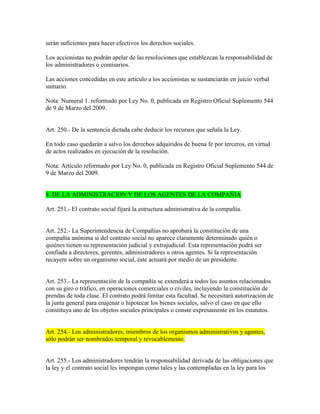 serán suficientes para hacer efectivos los derechos sociales.
Los accionistas no podrán apelar de las resoluciones que establezcan la responsabilidad de
los administradores o comisarios.
Las acciones concedidas en este artículo a los accionistas se sustanciarán en juicio verbal
sumario.
Nota: Numeral 1. reformado por Ley No. 0, publicada en Registro Oficial Suplemento 544
de 9 de Marzo del 2009.
Art. 250.- De la sentencia dictada cabe deducir los recursos que señala la Ley.
En todo caso quedarán a salvo los derechos adquiridos de buena fe por terceros, en virtud
de actos realizados en ejecución de la resolución.
Nota: Artículo reformado por Ley No. 0, publicada en Registro Oficial Suplemento 544 de
9 de Marzo del 2009.
8. DE LA ADMINISTRACION Y DE LOS AGENTES DE LA COMPAÑIA
Art. 251.- El contrato social fijará la estructura administrativa de la compañía.
Art. 252.- La Superintendencia de Compañías no aprobará la constitución de una
compañía anónima si del contrato social no aparece claramente determinado quién o
quiénes tienen su representación judicial y extrajudicial. Esta representación podrá ser
confiada a directores, gerentes, administradores u otros agentes. Si la representación
recayere sobre un organismo social, éste actuará por medio de un presidente.
Art. 253.- La representación de la compañía se extenderá a todos los asuntos relacionados
con su giro o tráfico, en operaciones comerciales o civiles, incluyendo la constitución de
prendas de toda clase. El contrato podrá limitar esta facultad. Se necesitará autorización de
la junta general para enajenar o hipotecar los bienes sociales, salvo el caso en que ello
constituya uno de los objetos sociales principales o conste expresamente en los estatutos.
Art. 254.- Los administradores, miembros de los organismos administrativos y agentes,
sólo podrán ser nombrados temporal y revocablemente.
Art. 255.- Los administradores tendrán la responsabilidad derivada de las obligaciones que
la ley y el contrato social les impongan como tales y las contempladas en la ley para los
 