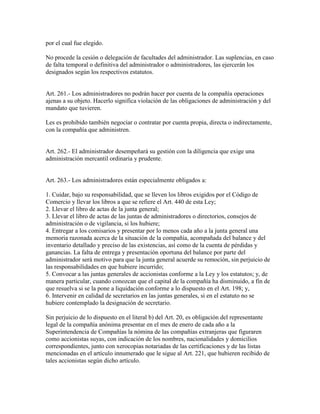por el cual fue elegido.
No procede la cesión o delegación de facultades del administrador. Las suplencias, en caso
de falta temporal o definitiva del administrador o administradores, las ejercerán los
designados según los respectivos estatutos.
Art. 261.- Los administradores no podrán hacer por cuenta de la compañía operaciones
ajenas a su objeto. Hacerlo significa violación de las obligaciones de administración y del
mandato que tuvieren.
Les es prohibido también negociar o contratar por cuenta propia, directa o indirectamente,
con la compañía que administren.
Art. 262.- El administrador desempeñará su gestión con la diligencia que exige una
administración mercantil ordinaria y prudente.
Art. 263.- Los administradores están especialmente obligados a:
1. Cuidar, bajo su responsabilidad, que se lleven los libros exigidos por el Código de
Comercio y llevar los libros a que se refiere el Art. 440 de esta Ley;
2. Llevar el libro de actas de la junta general;
3. Llevar el libro de actas de las juntas de administradores o directorios, consejos de
administración o de vigilancia, si los hubiere;
4. Entregar a los comisarios y presentar por lo menos cada año a la junta general una
memoria razonada acerca de la situación de la compañía, acompañada del balance y del
inventario detallado y preciso de las existencias, así como de la cuenta de pérdidas y
ganancias. La falta de entrega y presentación oportuna del balance por parte del
administrador será motivo para que la junta general acuerde su remoción, sin perjuicio de
las responsabilidades en que hubiere incurrido;
5. Convocar a las juntas generales de accionistas conforme a la Ley y los estatutos; y, de
manera particular, cuando conozcan que el capital de la compañía ha disminuido, a fin de
que resuelva si se la pone a liquidación conforme a lo dispuesto en el Art. 198; y,
6. Intervenir en calidad de secretarios en las juntas generales, si en el estatuto no se
hubiere contemplado la designación de secretario.
Sin perjuicio de lo dispuesto en el literal b) del Art. 20, es obligación del representante
legal de la compañía anónima presentar en el mes de enero de cada año a la
Superintendencia de Compañías la nómina de las compañías extranjeras que figuraren
como accionistas suyas, con indicación de los nombres, nacionalidades y domicilios
correspondientes, junto con xerocopias notariadas de las certificaciones y de las listas
mencionadas en el artículo innumerado que le sigue al Art. 221, que hubieren recibido de
tales accionistas según dicho artículo.
 