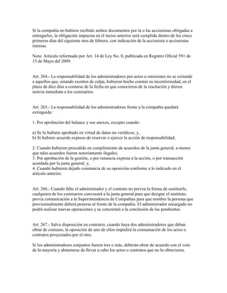 Si la compañía no hubiere recibido ambos documentos por la o las accionistas obligadas a
entregarlos, la obligación impuesta en el inciso anterior será cumplida dentro de los cinco
primeros días del siguiente mes de febrero, con indicación de la accionista o accionistas
remisas.
Nota: Artículo reformado por Art. 14 de Ley No. 0, publicada en Registro Oficial 591 de
15 de Mayo del 2009.
Art. 264.- La responsabilidad de los administradores por actos u omisiones no se extiende
a aquellos que, estando exentos de culpa, hubieren hecho constar su inconformidad, en el
plazo de diez días a contarse de la fecha en que conocieron de la resolución y dieron
noticia inmediata a los comisarios.
Art. 265.- La responsabilidad de los administradores frente a la compañía quedará
extinguida:
1. Por aprobación del balance y sus anexos, excepto cuando:
a) Se lo hubiere aprobado en virtud de datos no verídicos; y,
b) Si hubiere acuerdo expreso de reservar o ejercer la acción de responsabilidad;
2. Cuando hubieren procedido en cumplimiento de acuerdos de la junta general, a menos
que tales acuerdos fueren notoriamente ilegales;
3. Por aprobación de la gestión, o por renuncia expresa a la acción, o por transacción
acordada por la junta general; y,
4. Cuando hubieren dejado constancia de su oposición conforme a lo indicado en el
artículo anterior.
Art. 266.- Cuando falte el administrador y el contrato no prevea la forma de sustituirle,
cualquiera de los comisarios convocará a la junta general para que designe el sustituto,
previa comunicación a la Superintendencia de Compañías para que nombre la persona que
provisionalmente deberá ponerse al frente de la compañía. El administrador encargado no
podrá realizar nuevas operaciones y se concretará a la conclusión de las pendientes.
Art. 267.- Salvo disposición en contrario, cuando haya dos administradores que deban
obrar de consuno, la oposición de uno de ellos impedirá la consumación de los actos o
contratos proyectados por el otro.
Si los administradores conjuntos fueren tres o más, deberán obrar de acuerdo con el voto
de la mayoría y abstenerse de llevar a cabo los actos o contratos que no lo obtuvieren.
 