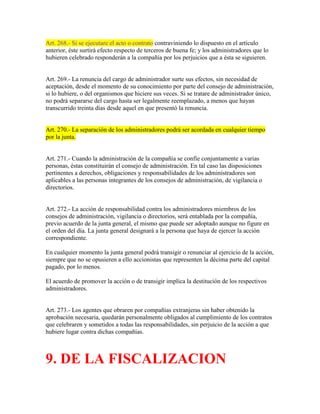 Art. 268.- Si se ejecutare el acto o contrato contraviniendo lo dispuesto en el artículo
anterior, éste surtirá efecto respecto de terceros de buena fe; y los administradores que lo
hubieren celebrado responderán a la compañía por los perjuicios que a ésta se siguieren.
Art. 269.- La renuncia del cargo de administrador surte sus efectos, sin necesidad de
aceptación, desde el momento de su conocimiento por parte del consejo de administración,
si lo hubiere, o del organismos que hiciere sus veces. Si se tratare de administrador único,
no podrá separarse del cargo hasta ser legalmente reemplazado, a menos que hayan
transcurrido treinta días desde aquel en que presentó la renuncia.
Art. 270.- La separación de los administradores podrá ser acordada en cualquier tiempo
por la junta.
Art. 271.- Cuando la administración de la compañía se confíe conjuntamente a varias
personas, éstas constituirán el consejo de administración. En tal caso las disposiciones
pertinentes a derechos, obligaciones y responsabilidades de los administradores son
aplicables a las personas integrantes de los consejos de administración, de vigilancia o
directorios.
Art. 272.- La acción de responsabilidad contra los administradores miembros de los
consejos de administración, vigilancia o directorios, será entablada por la compañía,
previo acuerdo de la junta general, el mismo que puede ser adoptado aunque no figure en
el orden del día. La junta general designará a la persona que haya de ejercer la acción
correspondiente.
En cualquier momento la junta general podrá transigir o renunciar al ejercicio de la acción,
siempre que no se opusieren a ello accionistas que representen la décima parte del capital
pagado, por lo menos.
El acuerdo de promover la acción o de transigir implica la destitución de los respectivos
administradores.
Art. 273.- Los agentes que obraren por compañías extranjeras sin haber obtenido la
aprobación necesaria, quedarán personalmente obligados al cumplimiento de los contratos
que celebraren y sometidos a todas las responsabilidades, sin perjuicio de la acción a que
hubiere lugar contra dichas compañías.
9. DE LA FISCALIZACION
 