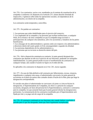 Art. 274.- Los comisarios, socios o no, nombrados en el contrato de constitución de la
compañía o conforme a lo dispuesto en el artículo 231, tienen derecho ilimitado de
inspección y vigilancia sobre todas las operaciones sociales, sin dependencia de la
administración y en interés de la compañía.
Los comisarios serán temporales y amovibles.
Art. 275.- No podrán ser comisarios:
1. Las personas que están inhabilitadas para el ejercicio del comercio;
2. Los empleados de la compañía y las personas que reciban retribuciones, a cualquier
título, de la misma o de otras compañías en que la compañía tenga acciones o
participaciones de cualquier otra naturaleza, salvo los accionistas y tenedores de las partes
beneficiarias;
3. Los cónyuges de los administradores y quienes estén con respecto a los administradores
o directores dentro del cuarto grado civil de consanguinidad o segundo de afinidad;
4. Las personas dependientes de los administradores; y,
5. Las personas que no tuvieren su domicilio dentro del país.
Art. 276.- Salvo disposición estatutaria en contrario, la junta general designará dos
comisarios que durarán un año en el ejercicio de sus funciones, pudiendo ser reelegidos
indefinidamente. La junta general puede revocar el nombramiento de comisarios en
cualquier tiempo, aún cuando el asunto no figure en el orden del día.
Es aplicable a los comisarios lo dispuesto en el Art. 261, inciso segundo.
Art. 277.- En caso de falta definitiva del comisario por fallecimiento, excusa, renuncia,
impedimento o cualquier otra causa, el administrador convocará a la junta general de
accionistas en el plazo de quince días contados desde el hecho de la falta, para que haga la
designación correspondiente.
Si vencido este plazo el administrador no convocare a la junta o si ésta no hiciera la
designación, el Superintendente de Compañías, de oficio o a petición de cualquier
accionista, designará, de fuera del personal de la Superintendencia, comisario o comisarios
para la compañía, los que actuarán hasta que la junta general efectúe las designaciones
pertinentes. La remuneración de los comisarios nombrados por el Superintendente será
fijada por éste y su pago será de cargo de la compañía.
Art. 278.- El comisario continuará en sus funciones aún cuando hubiere concluido el
período para el que fue designado, hasta que fuere legalmente reemplazado.
 