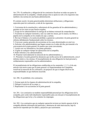 Art. 279.- Es atribución y obligación de los comisarios fiscalizar en todas sus partes la
administración de la compañía, velando porque ésta se ajuste no solo a los requisitos sino
también a las normas de una buena administración.
El contrato social y la junta general podrán determinar atribuciones y obligaciones
especiales para los comisarios, a más de las siguientes:
1. Cerciorarse de la constitución y subsistencia de las garantías de los administradores y
gerentes en los casos en que fueren exigidas;
2. Exigir de los administradores la entrega de un balance mensual de comprobación;
3. Examinar en cualquier momento y una vez cada tres meses, por lo menos, los libros y
papeles de la compañía en los estados de caja y cartera;
4. Revisar el balance y la cuenta de pérdidas y ganancias y presentar a la junta general un
informe debidamente fundamentado sobre los mismos;
5. Convocar a juntas generales de accionistas en los casos determinados en esta Ley;
6. Solicitar a los administradores que hagan constar en el orden del día, previamente a la
convocatoria de la junta general, los puntos que crean conveniente;
7. Asistir con voz informativa a las juntas generales;
8. Vigilar en cualquier tiempo las operaciones de la compañía;
9. Pedir informes a los administradores;
10. Proponer motivadamente la remoción de los administradores; y,
11. Presentar a la junta general las denuncias que reciba acerca de la administración, con el
informe relativo a las mismas. El incumplimiento de esta obligación les hará personal y
solidariamente responsables con los administradores.
El incumplimiento de las obligaciones establecidas en los numerales 1, 2, 3 y 4 de este
artículo será motivo para que la junta general o el Superintendente de Compañías
resuelvan la remoción de los comisarios, sin perjuicio de que se hagan efectivas las
responsabilidades en que hubieren incurrido.
Art. 280.- Es prohibido a los comisarios.
1. Formar parte de los órganos de administración de la compañía;
2. Delegar el ejercicio de su cargo; y,
3. Representar a los accionistas en la junta general.
Art. 281.- Los comisarios no tendrán responsabilidad personal por las obligaciones de la
compañía, pero serán individualmente responsables para con ésta por el incumplimiento de
las obligaciones que la ley y los estatutos les impongan.
Art. 282.- Los comisarios que en cualquier operación tuvieren un interés opuesto al de la
compañía deberán informarle del particular y abstenerse de toda intervención, bajo la
sanción de responder por los daños y perjuicios que ocasionaren.
 
