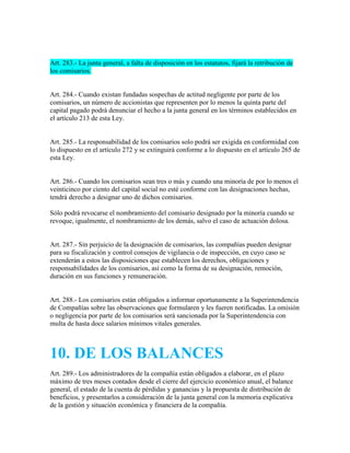 Art. 283.- La junta general, a falta de disposición en los estatutos, fijará la retribución de
los comisarios.
Art. 284.- Cuando existan fundadas sospechas de actitud negligente por parte de los
comisarios, un número de accionistas que representen por lo menos la quinta parte del
capital pagado podrá denunciar el hecho a la junta general en los términos establecidos en
el artículo 213 de esta Ley.
Art. 285.- La responsabilidad de los comisarios solo podrá ser exigida en conformidad con
lo dispuesto en el artículo 272 y se extinguirá conforme a lo dispuesto en el artículo 265 de
esta Ley.
Art. 286.- Cuando los comisarios sean tres o más y cuando una minoría de por lo menos el
veinticinco por ciento del capital social no esté conforme con las designaciones hechas,
tendrá derecho a designar uno de dichos comisarios.
Sólo podrá revocarse el nombramiento del comisario designado por la minoría cuando se
revoque, igualmente, el nombramiento de los demás, salvo el caso de actuación dolosa.
Art. 287.- Sin perjuicio de la designación de comisarios, las compañías pueden designar
para su fiscalización y control consejos de vigilancia o de inspección, en cuyo caso se
extenderán a estos las disposiciones que establecen los derechos, obligaciones y
responsabilidades de los comisarios, así como la forma de su designación, remoción,
duración en sus funciones y remuneración.
Art. 288.- Los comisarios están obligados a informar oportunamente a la Superintendencia
de Compañías sobre las observaciones que formularen y les fueren notificadas. La omisión
o negligencia por parte de los comisarios será sancionada por la Superintendencia con
multa de hasta doce salarios mínimos vitales generales.
10. DE LOS BALANCES
Art. 289.- Los administradores de la compañía están obligados a elaborar, en el plazo
máximo de tres meses contados desde el cierre del ejercicio económico anual, el balance
general, el estado de la cuenta de pérdidas y ganancias y la propuesta de distribución de
beneficios, y presentarlos a consideración de la junta general con la memoria explicativa
de la gestión y situación económica y financiera de la compañía.
 