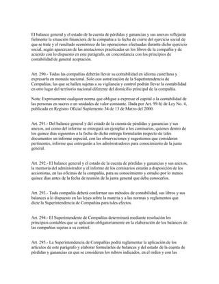El balance general y el estado de la cuenta de pérdidas y ganancias y sus anexos reflejarán
fielmente la situación financiera de la compañía a la fecha de cierre del ejercicio social de
que se trate y el resultado económico de las operaciones efectuadas durante dicho ejercicio
social, según aparezcan de las anotaciones practicadas en los libros de la compañía y de
acuerdo con lo dispuesto en este parágrafo, en concordancia con los principios de
contabilidad de general aceptación.
Art. 290.- Todas las compañías deberán llevar su contabilidad en idioma castellano y
expresarla en moneda nacional. Sólo con autorización de la Superintendencia de
Compañías, las que se hallen sujetas a su vigilancia y control podrán llevar la contabilidad
en otro lugar del territorio nacional diferente del domicilio principal de la compañía.
Nota: Expresamente cualquier norma que obligue a expresar el capital o la contabilidad de
las personas en sucres o en unidades de valor constante. Dada por Art. 99-h) de Ley No. 4,
publicada en Registro Oficial Suplemento 34 de 13 de Marzo del 2000.
Art. 291.- Del balance general y del estado de la cuenta de pérdidas y ganancias y sus
anexos, así como del informe se entregará un ejemplar a los comisarios, quienes dentro de
los quince días siguientes a la fecha de dicha entrega formularán respecto de tales
documentos un informe especial, con las observaciones y sugestiones que consideren
pertinentes, informe que entregarán a los administradores para conocimiento de la junta
general.
Art. 292.- El balance general y el estado de la cuenta de pérdidas y ganancias y sus anexos,
la memoria del administrador y el informe de los comisarios estarán a disposición de los
accionistas, en las oficinas de la compañía, para su conocimiento y estudio por lo menos
quince días antes de la fecha de reunión de la junta general que deba conocerlos.
Art. 293.- Toda compañía deberá conformar sus métodos de contabilidad, sus libros y sus
balances a lo dispuesto en las leyes sobre la materia y a las normas y reglamentos que
dicte la Superintendencia de Compañías para tales efectos.
Art. 294.- El Superintendente de Compañías determinará mediante resolución los
principios contables que se aplicarán obligatoriamente en la elaboración de los balances de
las compañías sujetas a su control.
Art. 295.- La Superintendencia de Compañías podrá reglamentar la aplicación de los
artículos de este parágrafo y elaborar formularles de balances y del estado de la cuenta de
pérdidas y ganancias en que se consideren los rubros indicados, en el orden y con las
 