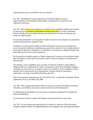 denominaciones que se consideren más convenientes.
Art. 296.- Aprobado por la junta general de accionistas el balance anual, la
Superintendencia de Compañías podrá ordenar su publicación, de acuerdo con el
reglamento pertinente.
Art. 297.- Salvo disposición estatutaria en contrario de las utilidades líquidas que resulten
de cada ejercicio se tomará un porcentaje no menor de un diez por ciento, destinado a
formar el fondo de reserva legal, hasta que éste alcance por lo menos el cincuenta por
ciento del capital social.
En la misma forma debe ser reintegrado el fondo de reserva si éste, después de constituido,
resultare disminuido por cualquier causa.
El estatuto o la junta general podrán acordar la formación de una reserva especial para
prever situaciones indecisas o pendientes que pasen de un ejercicio a otro, estableciendo el
porcentaje de beneficios destinados a su formación, el mismo que se deducirá después del
porcentaje previsto en los incisos anteriores.
De los beneficios líquidos anuales se deberá asignar por lo menos un cincuenta por ciento
para dividendos en favor de los accionistas, salvo resolución unánime en contrario de la
junta general.
Sin embargo, en las compañías cuyas acciones se hubieren vendido en oferta pública,
obligatoriamente se repartirá por lo menos el treinta por ciento de las utilidades líquidas y
realizadas que obtuvieren en el respectivo ejercicio económico. Estas compañías, podrán
también, previa autorización de la junta general, entregar anticipos trimestrales o
semestrales, con cargo a resultados del mismo ejercicio.
Nota: Inciso primero reformado por Art. 99-i) de Ley No. 4, publicada en Registro Oficial
Suplemento 34 de 13 de Marzo del 2000.
Art. 298.- Sólo se pagará dividendos sobre las acciones en razón de beneficios realmente
obtenidos y percibidos o de reservas expresas efectivas de libre disposición.
La distribución de dividendos a los accionistas se realizará en proporción al capital que
hayan desembolsado.
La acción para solicitar el pago de dividendos vencidos prescribe en cinco años.
Art. 299.- Los accionistas que representen por lo menos el veinte por ciento del capital
integrado, podrán solicitar a la Superintendencia de Compañías que intervenga designando
 