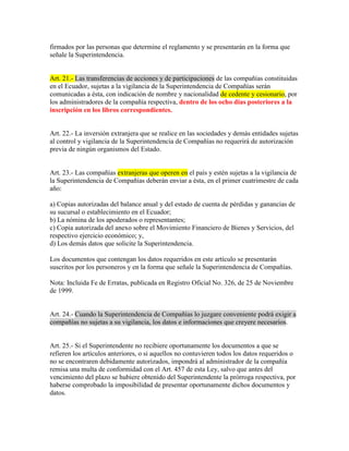 firmados por las personas que determine el reglamento y se presentarán en la forma que
señale la Superintendencia.
Art. 21.- Las transferencias de acciones y de participaciones de las compañías constituidas
en el Ecuador, sujetas a la vigilancia de la Superintendencia de Compañías serán
comunicadas a ésta, con indicación de nombre y nacionalidad de cedente y cesionario, por
los administradores de la compañía respectiva, dentro de los ocho días posteriores a la
inscripción en los libros correspondientes.
Art. 22.- La inversión extranjera que se realice en las sociedades y demás entidades sujetas
al control y vigilancia de la Superintendencia de Compañías no requerirá de autorización
previa de ningún organismos del Estado.
Art. 23.- Las compañías extranjeras que operen en el país y estén sujetas a la vigilancia de
la Superintendencia de Compañías deberán enviar a ésta, en el primer cuatrimestre de cada
año:
a) Copias autorizadas del balance anual y del estado de cuenta de pérdidas y ganancias de
su sucursal o establecimiento en el Ecuador;
b) La nómina de los apoderados o representantes;
c) Copia autorizada del anexo sobre el Movimiento Financiero de Bienes y Servicios, del
respectivo ejercicio económico; y,
d) Los demás datos que solicite la Superintendencia.
Los documentos que contengan los datos requeridos en este artículo se presentarán
suscritos por los personeros y en la forma que señale la Superintendencia de Compañías.
Nota: Incluida Fe de Erratas, publicada en Registro Oficial No. 326, de 25 de Noviembre
de 1999.
Art. 24.- Cuando la Superintendencia de Compañías lo juzgare conveniente podrá exigir a
compañías no sujetas a su vigilancia, los datos e informaciones que creyere necesarios.
Art. 25.- Si el Superintendente no recibiere oportunamente los documentos a que se
refieren los artículos anteriores, o si aquellos no contuvieren todos los datos requeridos o
no se encontraren debidamente autorizados, impondrá al administrador de la compañía
remisa una multa de conformidad con el Art. 457 de esta Ley, salvo que antes del
vencimiento del plazo se hubiere obtenido del Superintendente la prórroga respectiva, por
haberse comprobado la imposibilidad de presentar oportunamente dichos documentos y
datos.
 