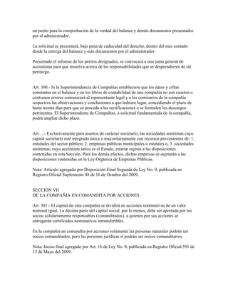 un perito para la comprobación de la verdad del balance y demás documentos presentados
por el administrador.
La solicitud se presentará, bajo pena de caducidad del derecho, dentro del mes contado
desde la entrega del balance y más documentos por el administrador.
Presentado el informe de los peritos designados, se convocará a una junta general de
accionistas para que resuelva acerca de las responsabilidades que se desprendieren de tal
peritazgo.
Art. 300.- Si la Superintendencia de Compañías estableciere que los datos y cifras
constantes en el balance y en los libros de contabilidad de una compañía no son exactos o
contienen errores comunicará al representante legal y a los comisarios de la compañía
respectiva las observaciones y conclusiones a que hubiere lugar, concediendo el plazo de
hasta treinta días para que se proceda a las rectificaciones o se formulen los descargos
pertinentes. El Superintendente de Compañías, a solicitud fundamentada de la compañía,
podrá ampliar dicho plazo.
Art. ...- Exclusivamente para asuntos de carácter societario, las sociedades anónimas cuyo
capital societario esté integrado única o mayoritariamente con recursos provenientes de: 1.
entidades del sector público; 2. empresas públicas municipales o estatales o, 3. sociedades
anónimas; cuyo accionista único es el Estado, estarán sujetas a las disposiciones
contenidas en esta Sección. Para los demás efectos, dichas empresas se sujetarán a las
disposiciones contenidas en la Ley Orgánica de Empresas Públicas.
Nota: Artículo agregado por Disposición Final Segunda de Ley No. 0, publicada en
Registro Oficial Suplemento 48 de 16 de Octubre del 2009.
SECCION VII
DE LA COMPAÑIA EN COMANDITA POR ACCIONES
Art. 301.- El capital de esta compañía se dividirá en acciones nominativas de un valor
nominal igual. La décima parte del capital social, por lo menos, debe ser aportada por los
socios solidariamente responsables (comanditados), a quienes por sus acciones se
entregarán certificados nominativos intransferibles.
En la compañía en comandita por acciones solamente las personas naturales podrán ser
socios comanditados, pero las personas jurídicas sí podrán ser socios comanditarios.
Nota: Inciso final agregado por Art. 16 de Ley No. 0, publicada en Registro Oficial 591 de
15 de Mayo del 2009.
 