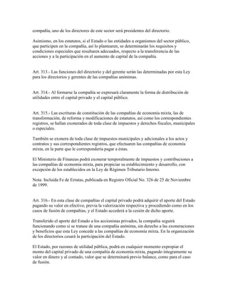 compañía, uno de los directores de este sector será presidentes del directorio.
Asimismo, en los estatutos, si el Estado o las entidades u organismos del sector público,
que participen en la compañía, así lo plantearen, se determinarán los requisitos y
condiciones especiales que resultaren adecuados, respecto a la transferencia de las
acciones y a la participación en el aumento de capital de la compañía.
Art. 313.- Las funciones del directorio y del gerente serán las determinadas por esta Ley
para los directorios y gerentes de las compañías anónimas.
Art. 314.- Al formarse la compañía se expresará claramente la forma de distribución de
utilidades entre el capital privado y el capital público.
Art. 315.- Las escrituras de constitución de las compañías de economía mixta, las de
transformación, de reforma y modificaciones de estatutos, así como los correspondientes
registros, se hallan exonerados de toda clase de impuestos y derechos fiscales, municipales
o especiales.
También se exonera de toda clase de impuestos municipales y adicionales a los actos y
contratos y sus correspondientes registros, que efectuaren las compañías de economía
mixta, en la parte que le correspondería pagar a éstas.
El Ministerio de Finanzas podrá exonerar temporalmente de impuestos y contribuciones a
las compañías de economía mixta, para propiciar su establecimiento y desarrollo, con
excepción de los establecidos en la Ley de Régimen Tributario Interno.
Nota: Incluida Fe de Erratas, publicada en Registro Oficial No. 326 de 25 de Noviembre
de 1999.
Art. 316.- En esta clase de compañías el capital privado podrá adquirir el aporte del Estado
pagando su valor en efectivo, previa la valorización respectiva y procediendo como en los
casos de fusión de compañías, y el Estado accederá a la cesión de dicho aporte.
Transferido el aporte del Estado a los accionistas privados, la compañía seguirá
funcionando como si se tratase de una compañía anónima, sin derecho a las exoneraciones
y beneficios que esta Ley concede a las compañías de economía mixta. En la organización
de los directorios cesará la participación del Estado.
El Estado, por razones de utilidad pública, podrá en cualquier momento expropiar el
monto del capital privado de una compañía de economía mixta, pagando íntegramente su
valor en dinero y al contado, valor que se determinará previo balance, como para el caso
de fusión.
 